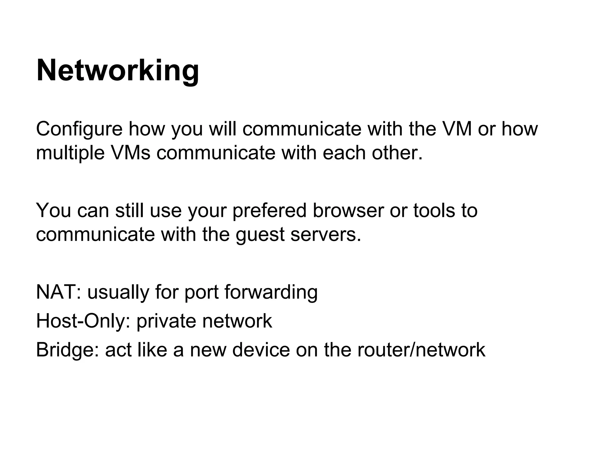 Networking
Configure how you will communicate with the VM or how
multiple VMs communicate with each other.
You can still use your prefered browser or tools to
communicate with the guest servers.
NAT: usually for port forwarding
Host-Only: private network
Bridge: act like a new device on the router/network

 
