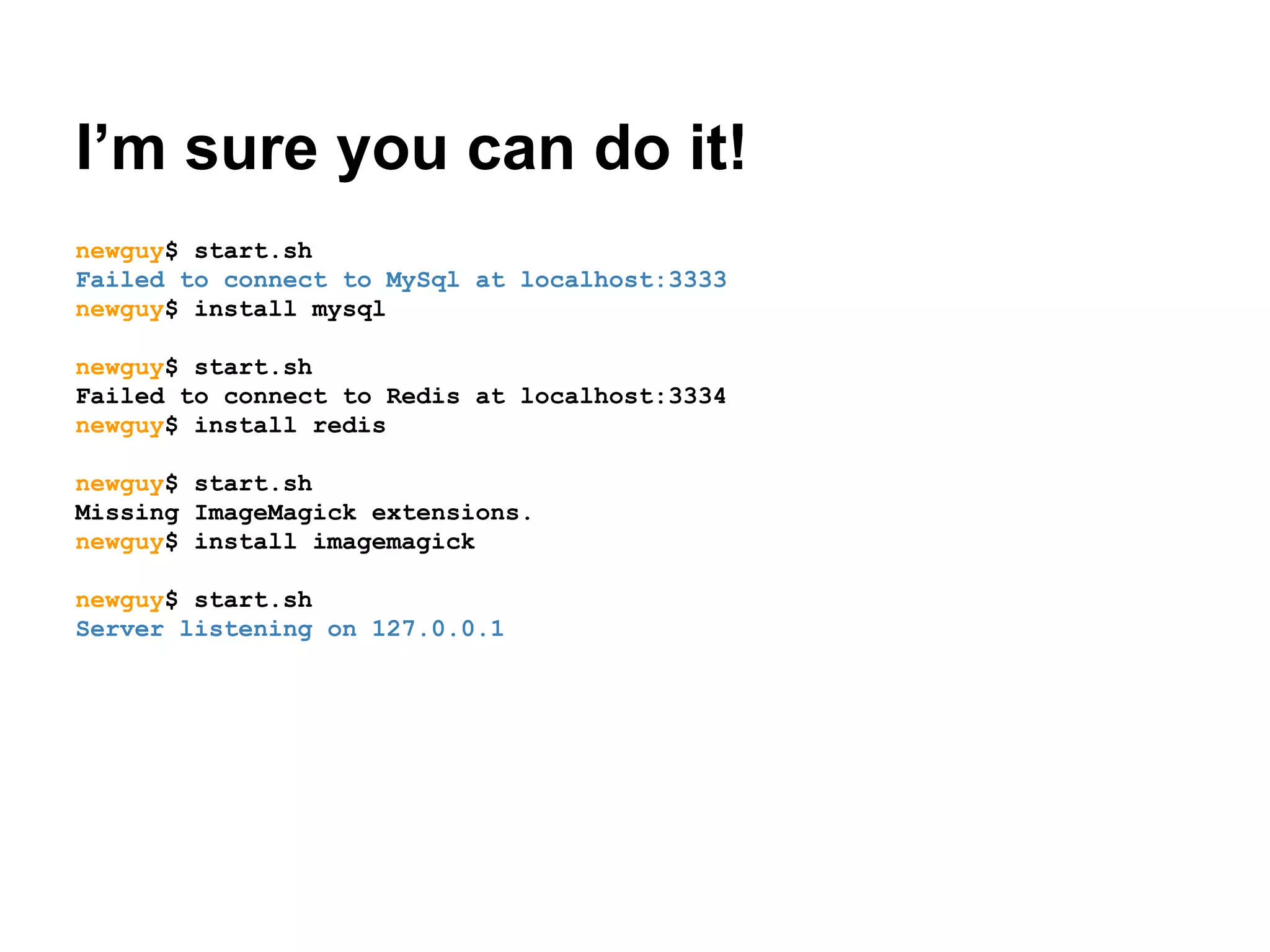 I’m sure you can do it!
newguy$ start.sh
Failed to connect to MySql at localhost:3333
newguy$ install mysql
newguy$ start.sh
Failed to connect to Redis at localhost:3334
newguy$ install redis
newguy$ start.sh
Missing ImageMagick extensions.
newguy$ install imagemagick
newguy$ start.sh
Server listening on 127.0.0.1

 