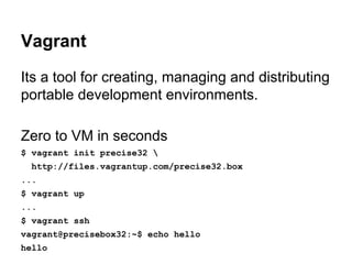 Vagrant
Its a tool for creating, managing and distributing
portable development environments.
Zero to VM in seconds
$ vagrant init precise32 
http://files.vagrantup.com/precise32.box
...
$ vagrant up
...
$ vagrant ssh
vagrant@precisebox32:~$ echo hello
hello

 