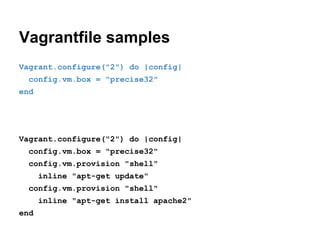 Vagrantfile samples
Vagrant.configure("2") do |config|
config.vm.box = "precise32"
end

Vagrant.configure("2") do |config|
config.vm.box = "precise32"
config.vm.provision "shell"
inline "apt-get update"
config.vm.provision "shell"
inline "apt-get install apache2"
end

 