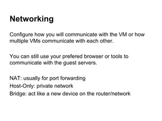 Networking
Configure how you will communicate with the VM or how
multiple VMs communicate with each other.
You can still use your prefered browser or tools to
communicate with the guest servers.
NAT: usually for port forwarding
Host-Only: private network
Bridge: act like a new device on the router/network

 