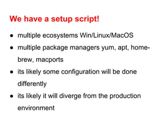 We have a setup script!
● multiple ecosystems Win/Linux/MacOS
● multiple package managers yum, apt, homebrew, macports
● its likely some configuration will be done
differently
● its likely it will diverge from the production
environment

 