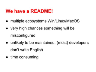We have a README!
● multiple ecosystems Win/Linux/MacOS
● very high chances something will be
misconfigured
● unlikely to be maintained, (most) developers
don’t write English
● time consuming

 