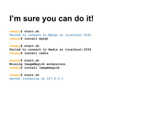I’m sure you can do it!
newguy$ start.sh
Failed to connect to MySql at localhost:3333
newguy$ install mysql
newguy$ start.sh
Failed to connect to Redis at localhost:3334
newguy$ install redis
newguy$ start.sh
Missing ImageMagick extensions.
newguy$ install imagemagick
newguy$ start.sh
Server listening on 127.0.0.1

 