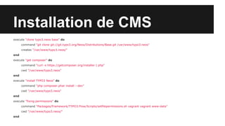 Installation de CMS
execute "clone typo3.neos base" do
command "git clone git://git.typo3.org/Neos/Distributions/Base.git /var/www/typo3.neos"
creates "/var/www/typo3.neos/"
end
execute "get composer" do
command "curl -s https://getcomposer.org/installer | php"
cwd "/var/www/typo3.neos"
end
execute "install TYPO3 Neos" do
command "php composer.phar install --dev"
cwd "/var/www/typo3.neos"
end
execute "fixing permissions" do
command "Packages/Framework/TYPO3.Flow/Scripts/setfilepermissions.sh vagrant vagrant www-data"
cwd "/var/www/typo3.neos/"
end

 