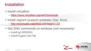 Installation
• Install virtualbox
– https://www.virtualbox.org/wiki/Downloads

• Install vagrant (support windows, mac, linux)
– http://downloads.vagrantup.com/tags/v1.3.5

• Get GNU commands on windows (not necessary)
– Install git (MINGW)
– Install Cygwin (too fat)

2/17/2014

Copyright 2013 Trend Micro Inc.

 