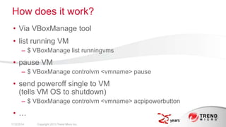 How does it work?
• Via VBoxManage tool
• list running VM
– $ VBoxManage list runningvms

• pause VM
– $ VBoxManage controlvm <vmname> pause

• send poweroff single to VM
(tells VM OS to shutdown)
– $ VBoxManage controlvm <vmname> acpipowerbutton

• …
2/17/2014

Copyright 2013 Trend Micro Inc.

 