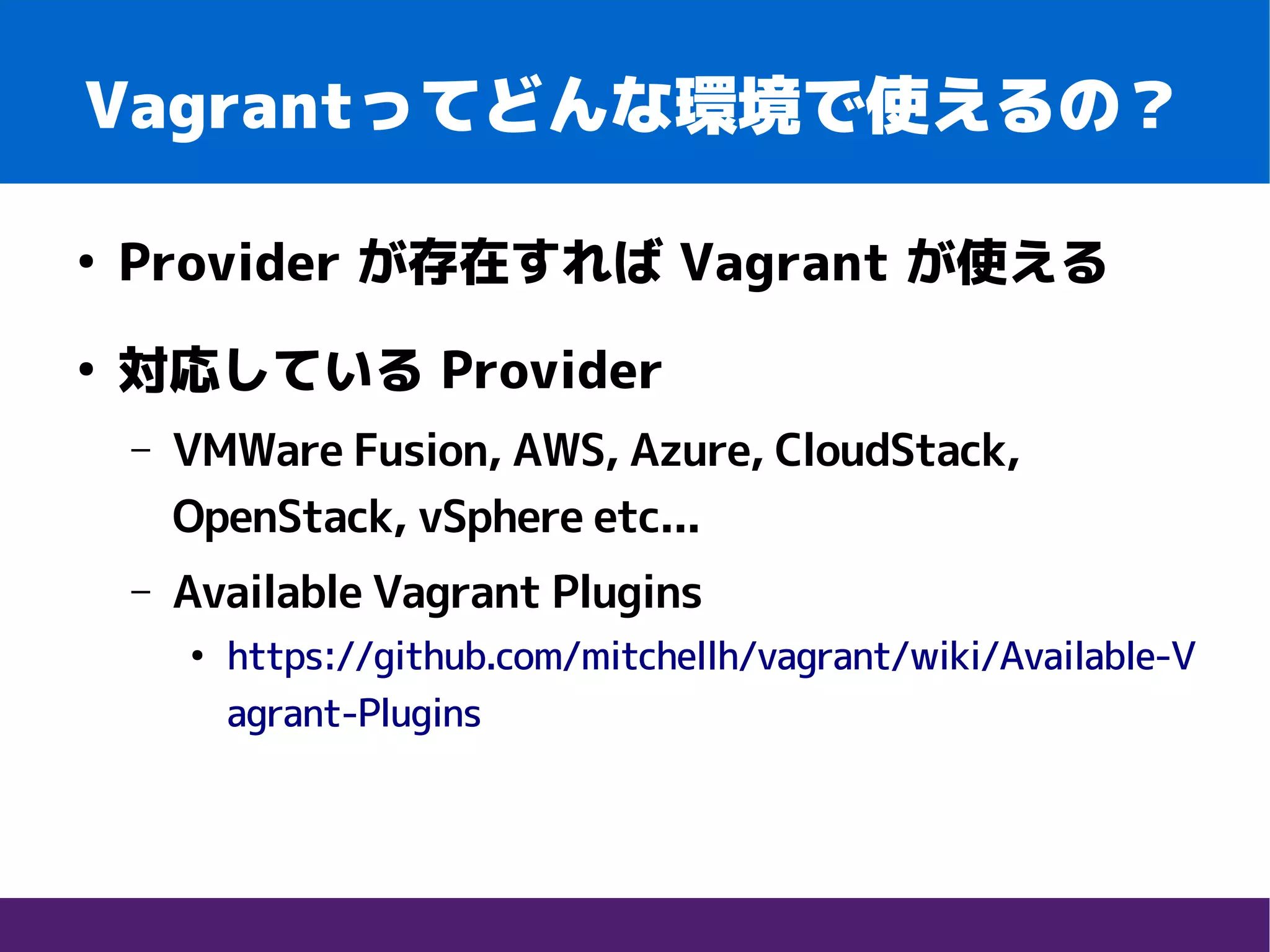 Vagrantってどんな環境で使えるの？
●
Provider が存在すれば Vagrant が使える
●
対応している Provider
– VMWare Fusion, AWS, Azure, CloudStack,
OpenStack, vSphere etc...
– Available Vagrant Plugins
●
https://github.com/mitchellh/vagrant/wiki/Available-V
agrant-Plugins
 
