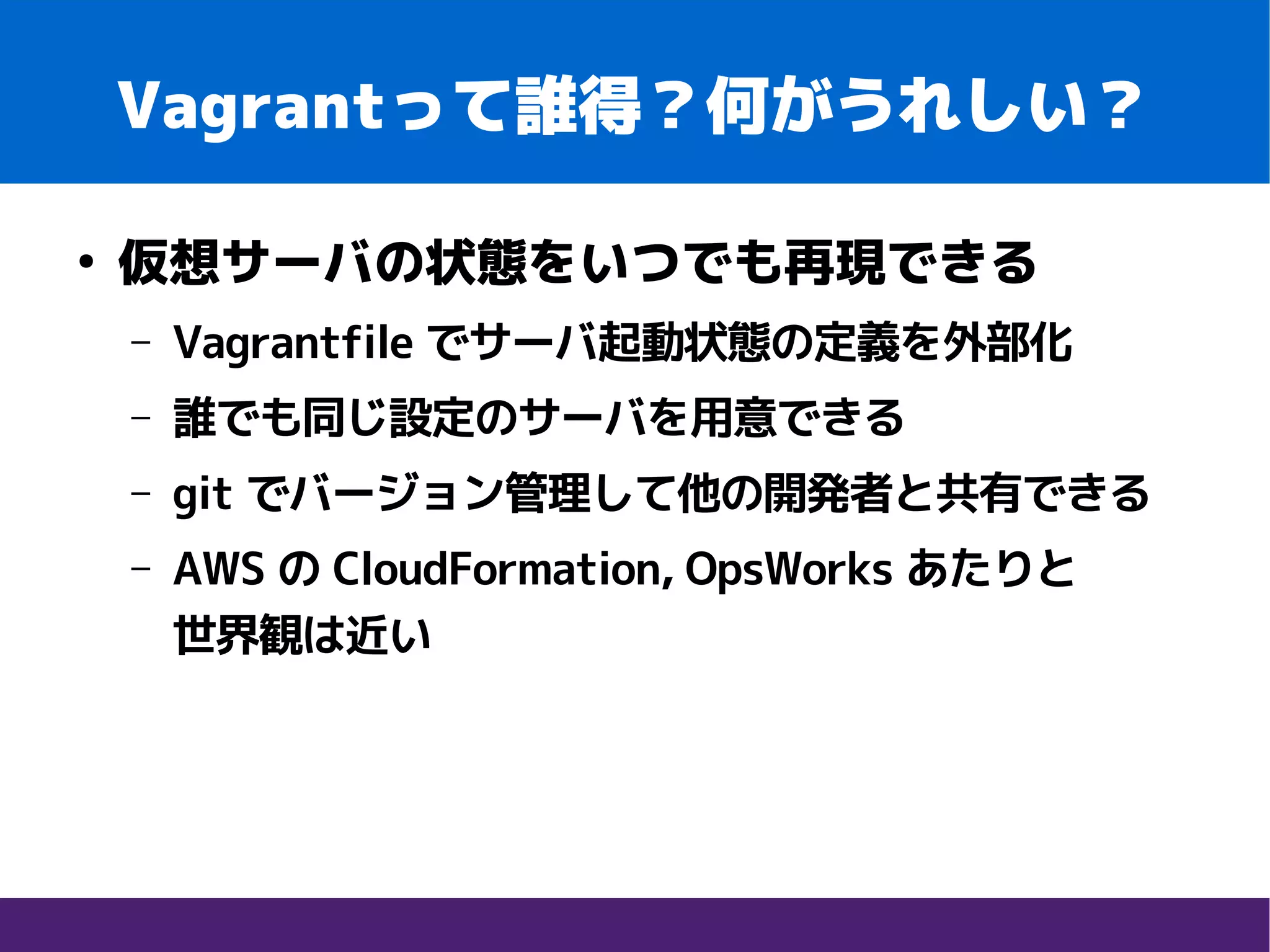 Vagrantって誰得？何がうれしい？
●
仮想サーバの状態をいつでも再現できる
– Vagrantfile でサーバ起動状態の定義を外部化
– 誰でも同じ設定のサーバを用意できる
– git でバージョン管理して他の開発者と共有できる
– AWS の CloudFormation, OpsWorks あたりと　　
世界観は近い
 