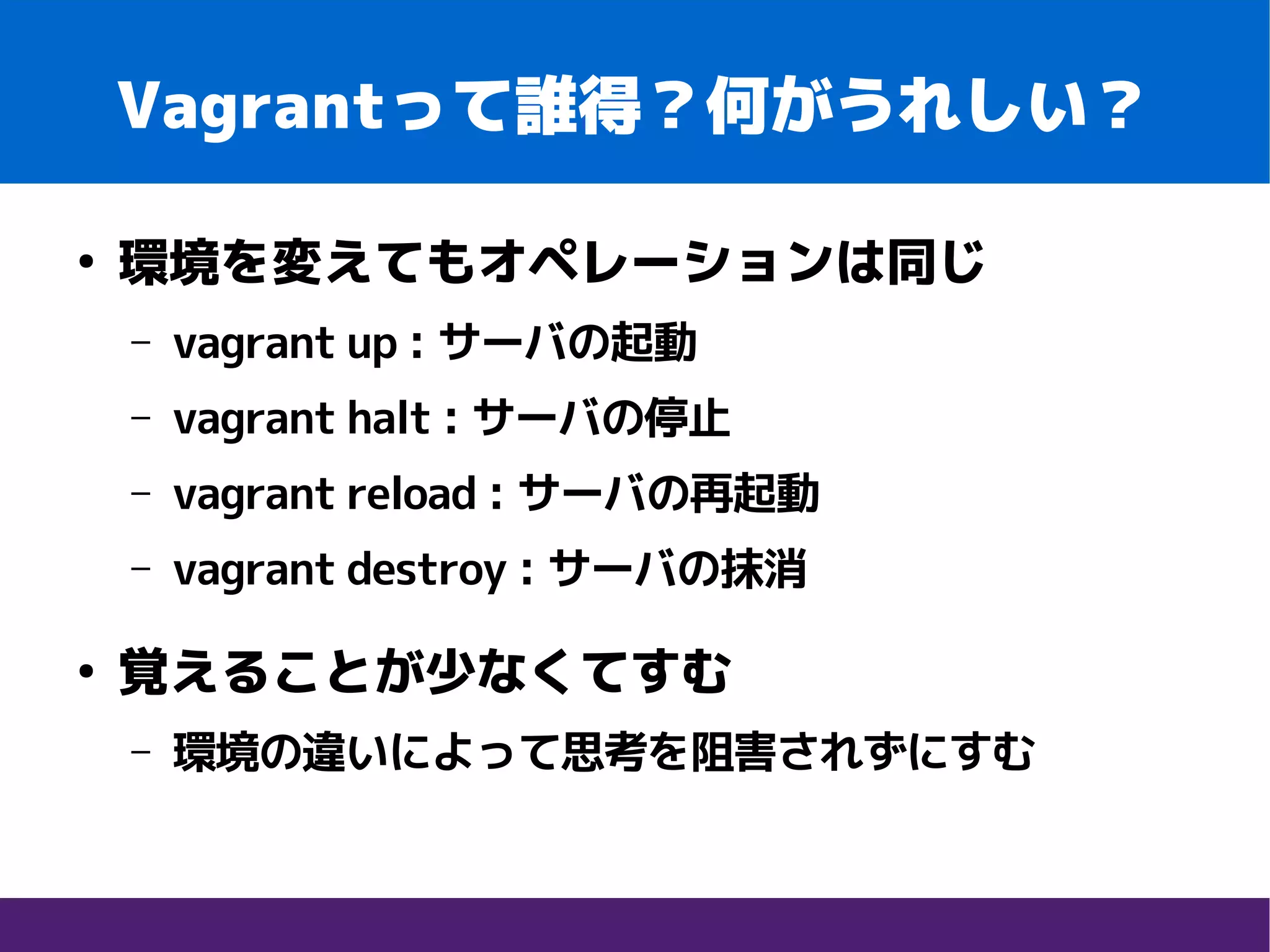 Vagrantって誰得？何がうれしい？
●
環境を変えてもオペレーションは同じ
– vagrant up : サーバの起動
– vagrant halt : サーバの停止
– vagrant reload : サーバの再起動
– vagrant destroy : サーバの抹消
●
覚えることが少なくてすむ
– 環境の違いによって思考を阻害されずにすむ
 