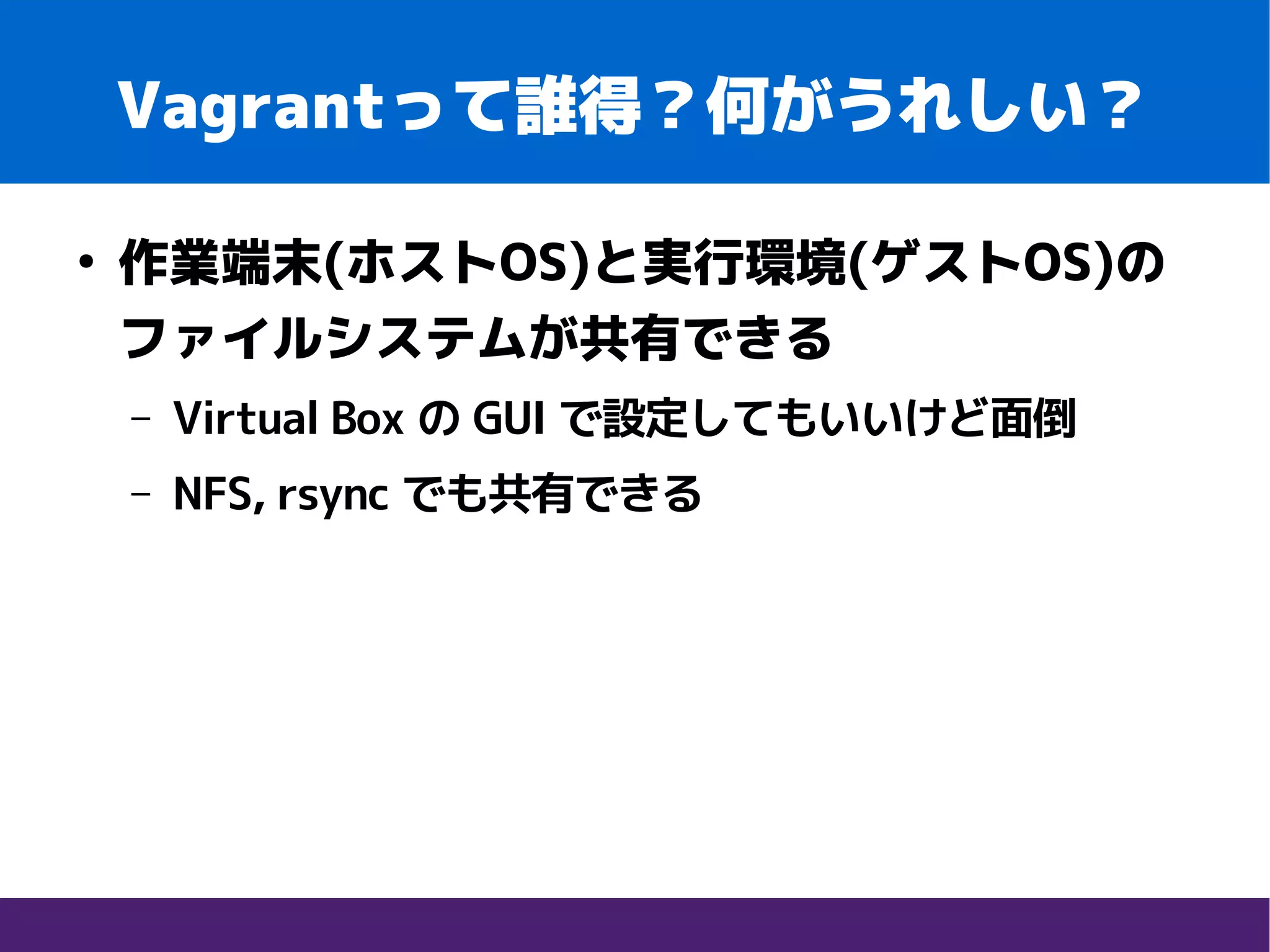 Vagrantって誰得？何がうれしい？
●
作業端末(ホストOS)と実行環境(ゲストOS)の
ファイルシステムが共有できる
– Virtual Box の GUI で設定してもいいけど面倒
– NFS, rsync でも共有できる
 