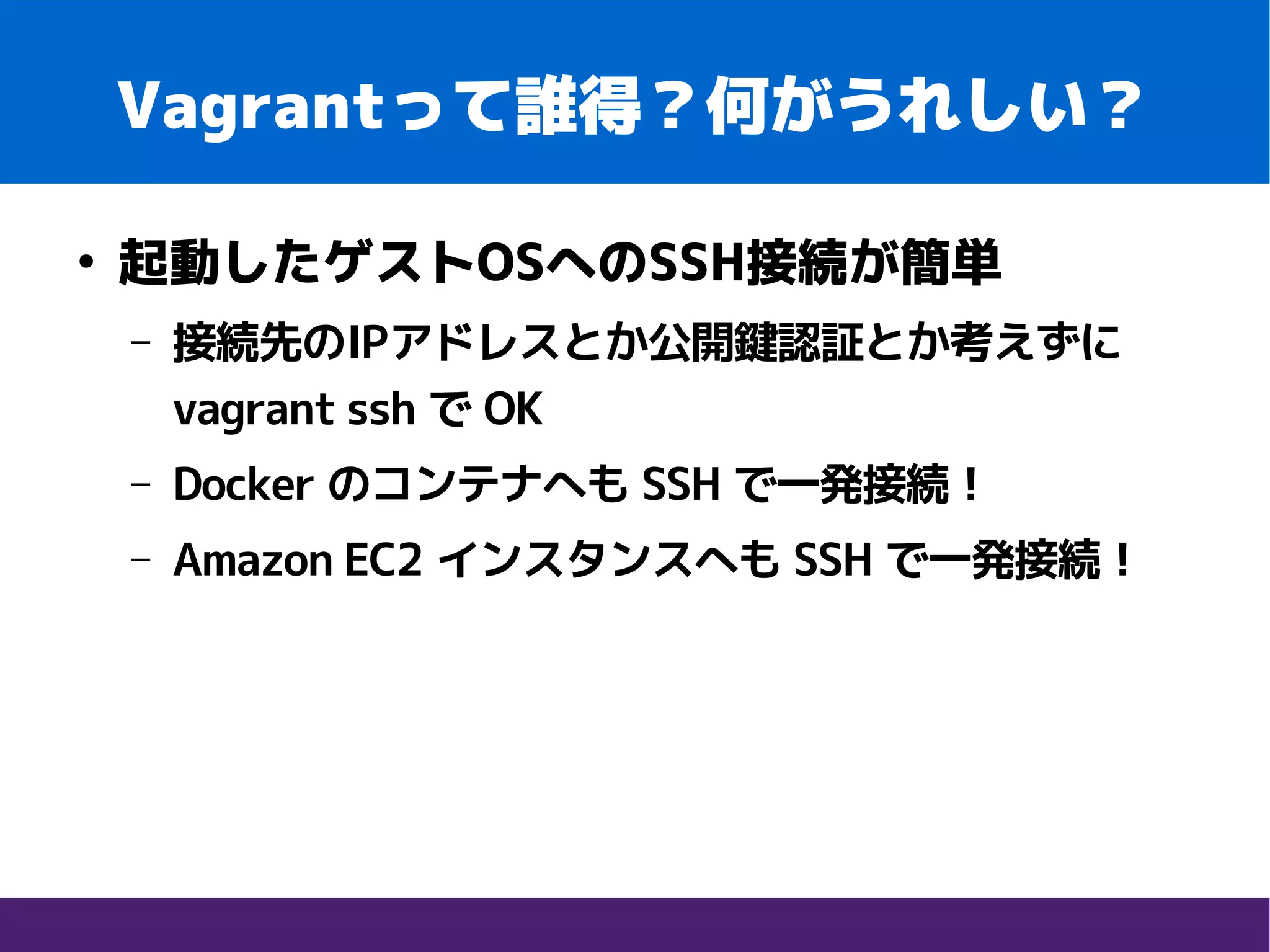 Vagrantって誰得？何がうれしい？
●
起動したゲストOSへのSSH接続が簡単
– 接続先のIPアドレスとか公開鍵認証とか考えずに
vagrant ssh で OK
– Docker のコンテナへも SSH で一発接続！
– Amazon EC2 インスタンスへも SSH で一発接続！
 