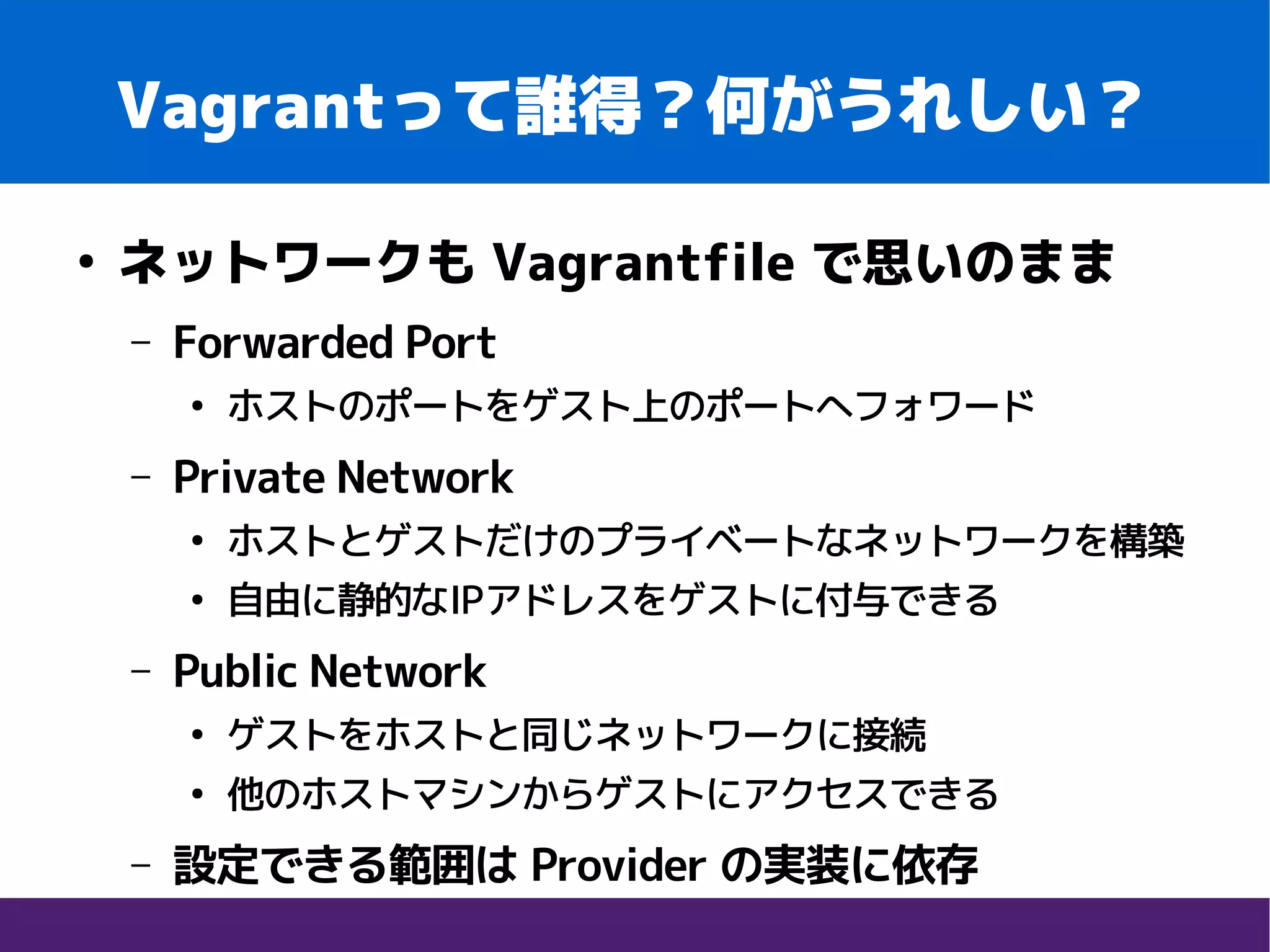 Vagrantって誰得？何がうれしい？
●
ネットワークも Vagrantfile で思いのまま
– Forwarded Port
●
ホストのポートをゲスト上のポートへフォワード
– Private Network
●
ホストとゲストだけのプライベートなネットワークを構築
●
自由に静的なIPアドレスをゲストに付与できる
– Public Network
●
ゲストをホストと同じネットワークに接続
●
他のホストマシンからゲストにアクセスできる
– 設定できる範囲は Provider の実装に依存
 