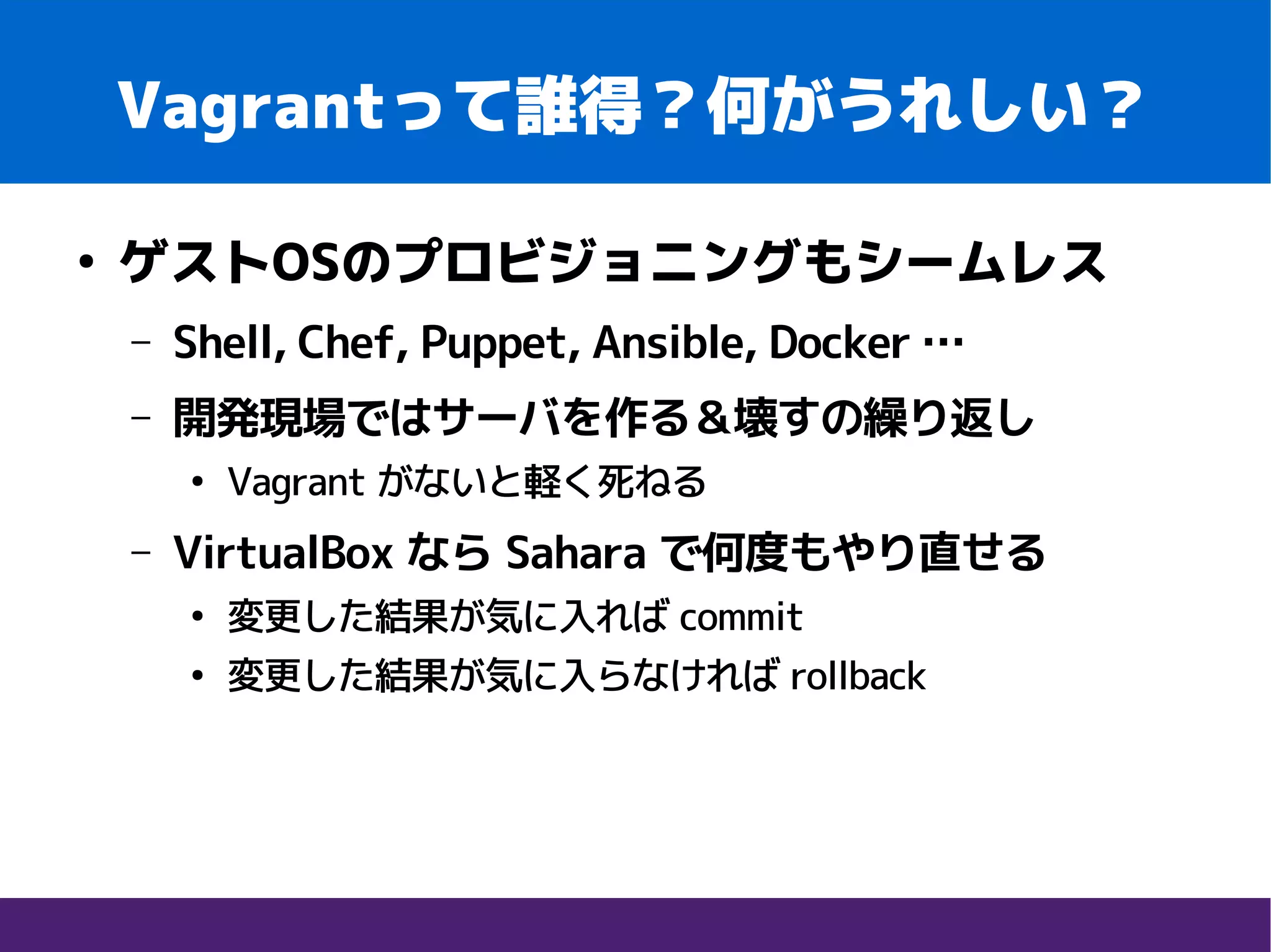 Vagrantって誰得？何がうれしい？
●
ゲストOSのプロビジョニングもシームレス
– Shell, Chef, Puppet, Ansible, Docker …
– 開発現場ではサーバを作る＆壊すの繰り返し
●
Vagrant がないと軽く死ねる
– VirtualBox なら Sahara で何度もやり直せる
●
変更した結果が気に入れば commit
●
変更した結果が気に入らなければ rollback
 