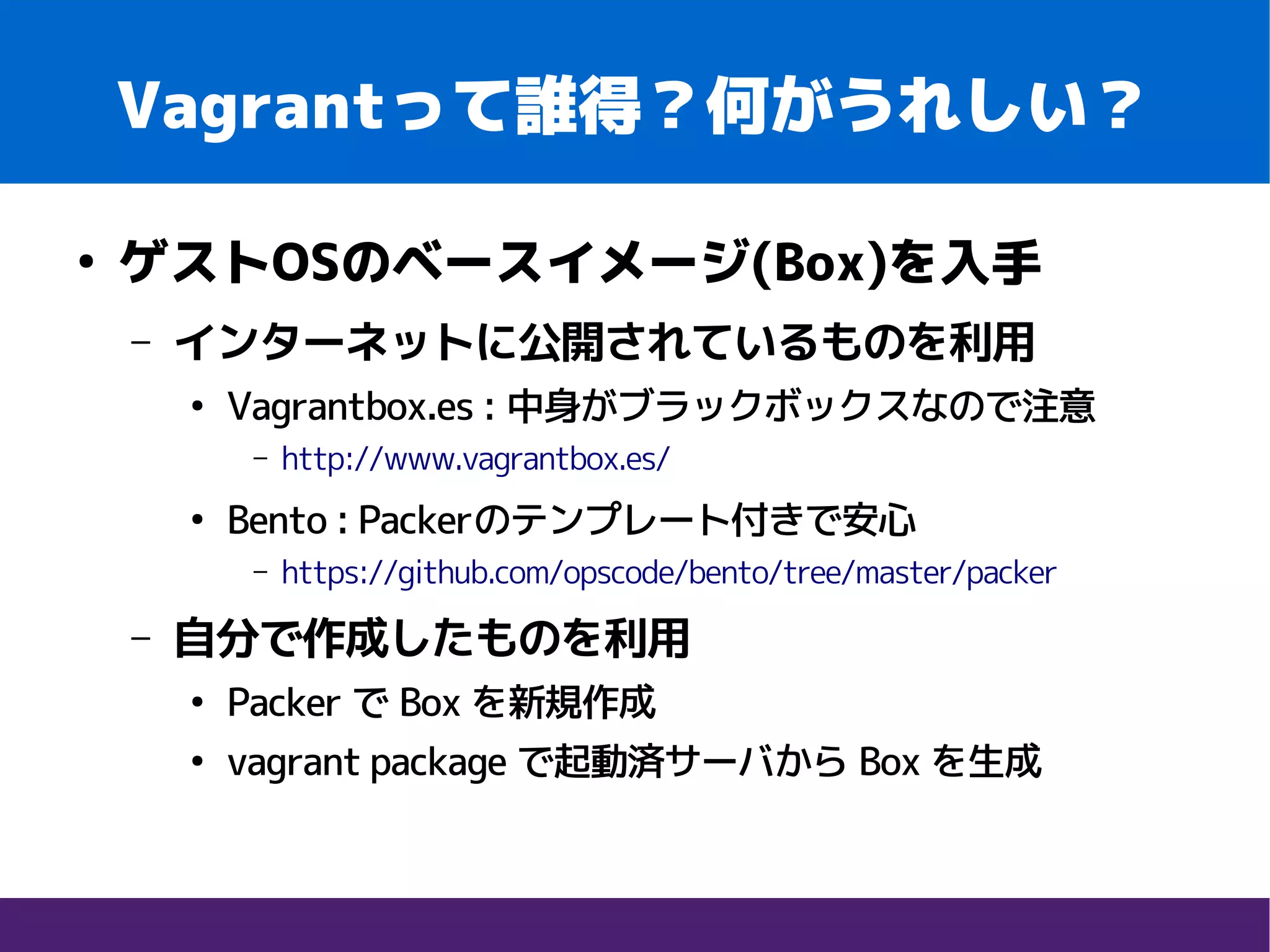 Vagrantって誰得？何がうれしい？
●
ゲストOSのベースイメージ(Box)を入手
– インターネットに公開されているものを利用
●
Vagrantbox.es : 中身がブラックボックスなので注意
– http://www.vagrantbox.es/
●
Bento : Packerのテンプレート付きで安心
– https://github.com/opscode/bento/tree/master/packer
– 自分で作成したものを利用
●
Packer で Box を新規作成
●
vagrant package で起動済サーバから Box を生成
 