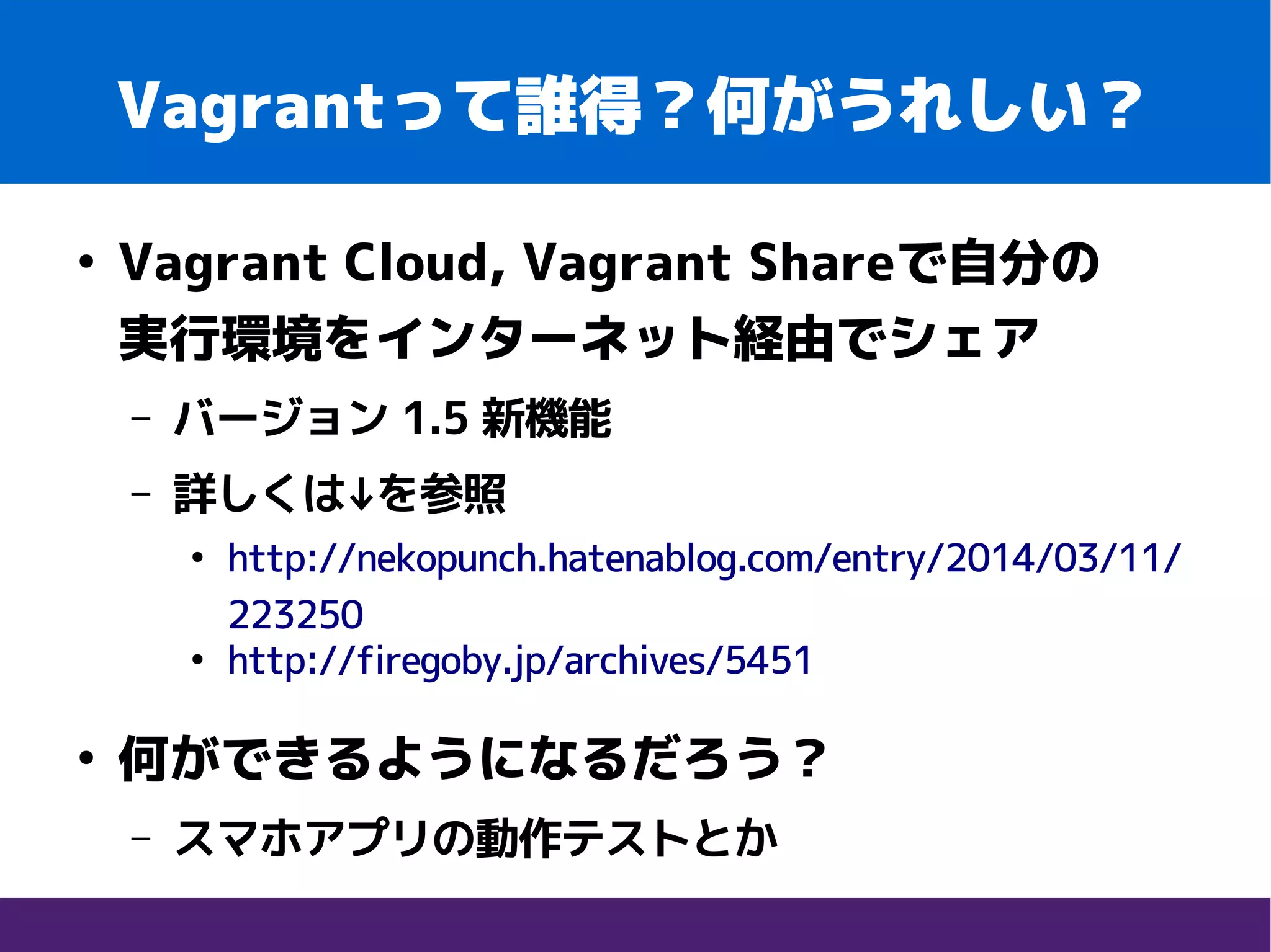 Vagrantって誰得？何がうれしい？
●
Vagrant Cloud, Vagrant Shareで自分の　　
実行環境をインターネット経由でシェア
– バージョン 1.5 新機能
– 詳しくは↓を参照
●
http://nekopunch.hatenablog.com/entry/2014/03/11/
223250
●
http://firegoby.jp/archives/5451
●
何ができるようになるだろう？
– スマホアプリの動作テストとか
 