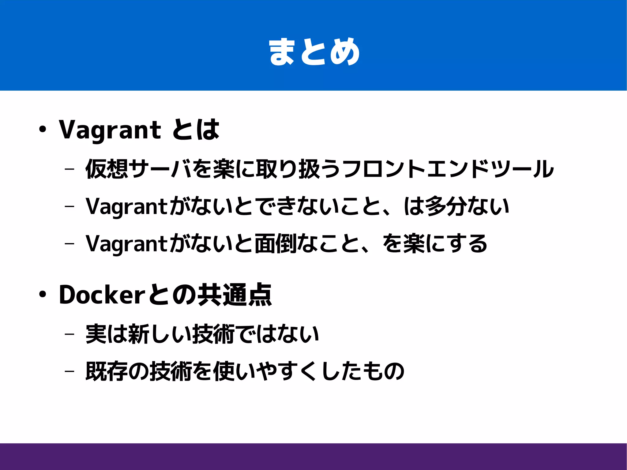 まとめ
●
Vagrant とは
– 仮想サーバを楽に取り扱うフロントエンドツール
– Vagrantがないとできないこと、は多分ない
– Vagrantがないと面倒なこと、を楽にする
●
Dockerとの共通点
– 実は新しい技術ではない
– 既存の技術を使いやすくしたもの
 