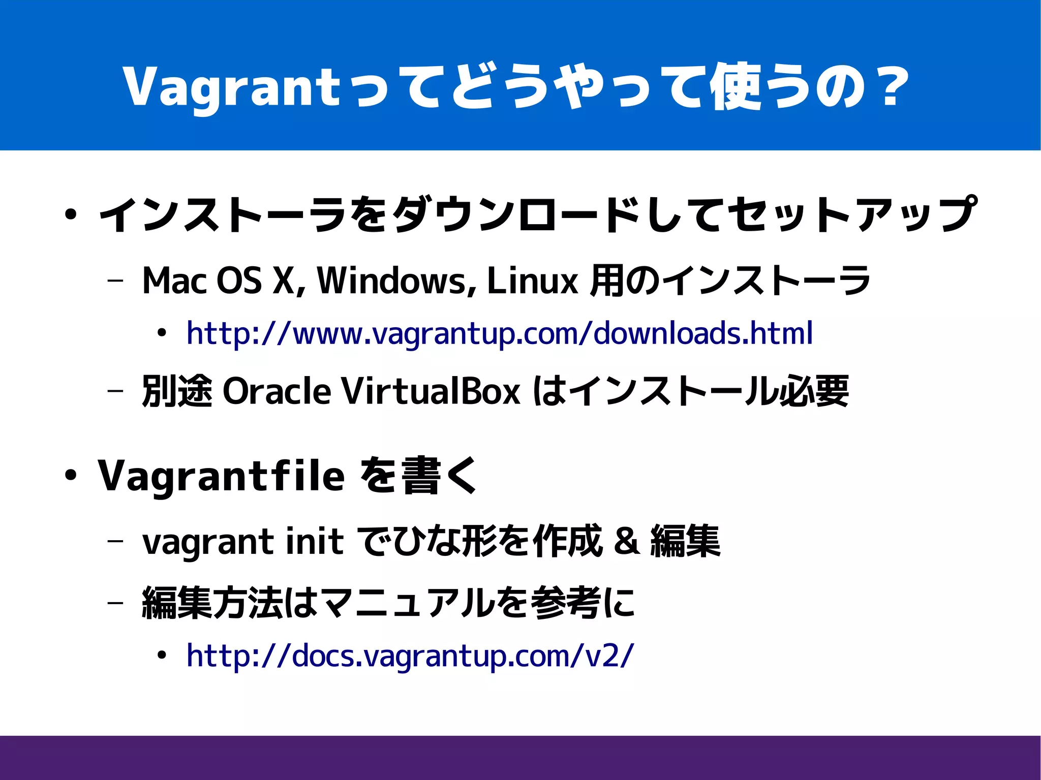 Vagrantってどうやって使うの？
●
インストーラをダウンロードしてセットアップ
– Mac OS X, Windows, Linux 用のインストーラ
●
http://www.vagrantup.com/downloads.html
– 別途 Oracle VirtualBox はインストール必要
●
Vagrantfile を書く
– vagrant init でひな形を作成 & 編集
– 編集方法はマニュアルを参考に
●
http://docs.vagrantup.com/v2/
 