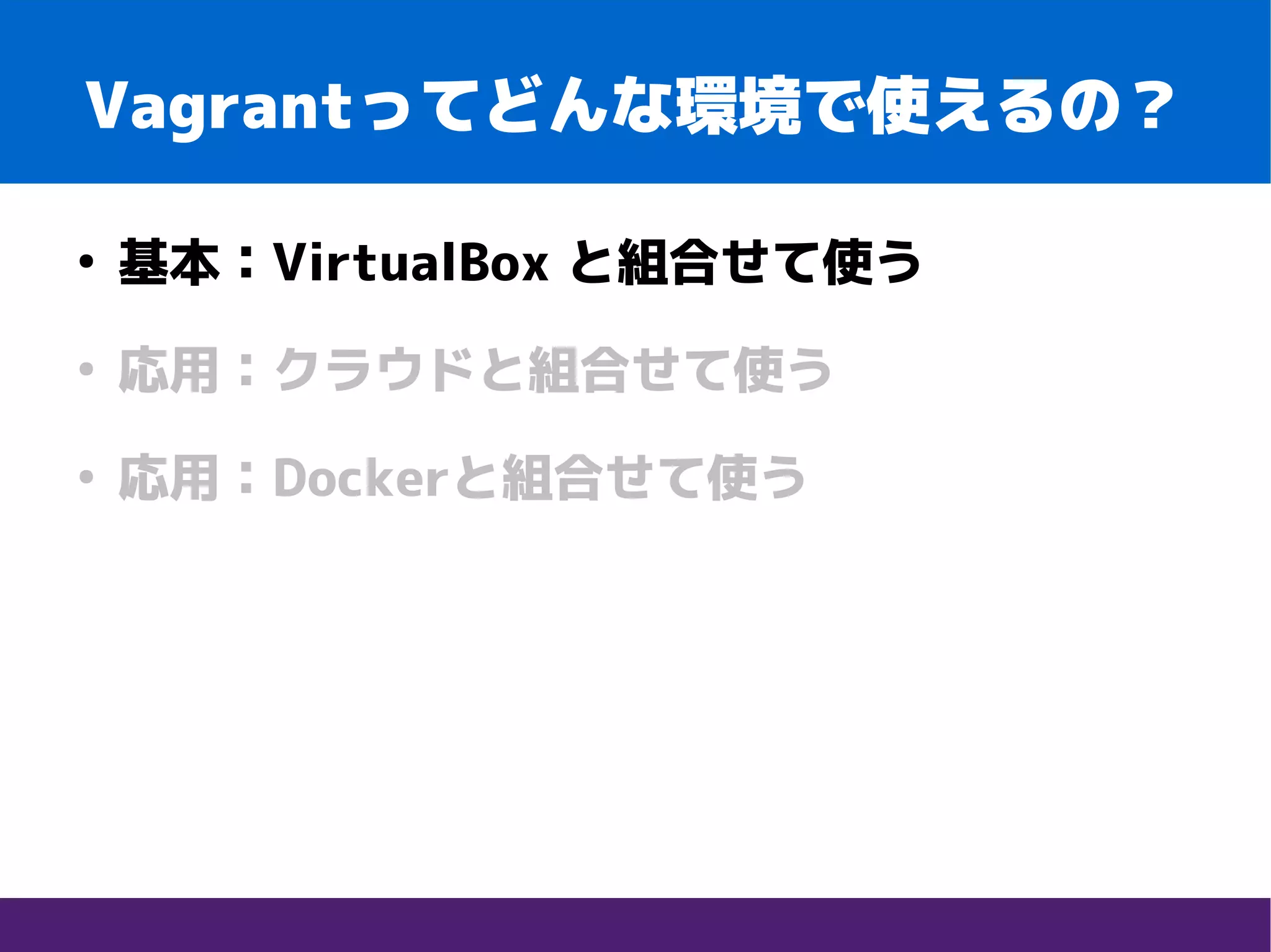 Vagrantってどんな環境で使えるの？
●
基本：VirtualBox と組合せて使う
●
応用：クラウドと組合せて使う
●
応用：Dockerと組合せて使う
 
