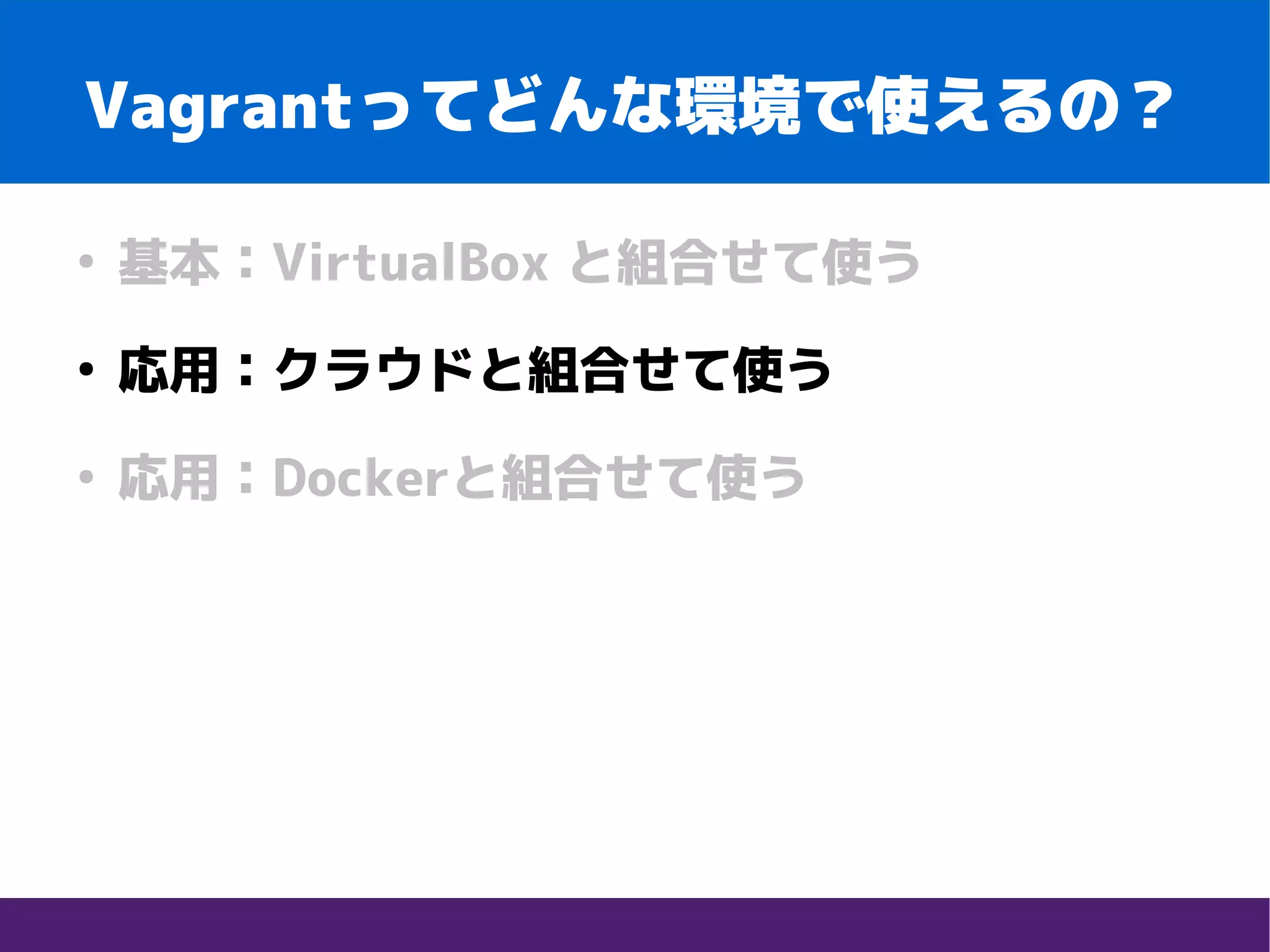 Vagrantってどんな環境で使えるの？
●
基本：VirtualBox と組合せて使う
●
応用：クラウドと組合せて使う
●
応用：Dockerと組合せて使う
 