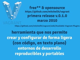 free** & opensource
https://github.com/mitchellh/vagrant
primera release v.0.1.0
marzo 2010
h"ps://github.com/mitchellh/vagrant/wiki/Available-­‐Vagrant-­‐Plugins	
  
herramienta que nos permite
crear y configurar de forma ligera
(con código, en texto plano)
entornos de desarrollo
reproducibles y portables
 