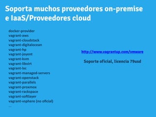 Soporta muchos proveedores on-premise
e IaaS/Proveedores cloud
docker-­‐provider	
  
vagrant-­‐aws	
  
vagrant-­‐cloudstack	
  
vagrant-­‐digitalocean	
  
vagrant-­‐hp	
  
vagrant-­‐joyent	
  
vagrant-­‐kvm	
  
vagrant-­‐libvirt	
  
vagrant-­‐lxc	
  
vagrant-­‐managed-­‐servers	
  
vagrant-­‐openstack	
  
vagrant-­‐parallels	
  
vagrant-­‐proxmox	
  
vagrant-­‐rackspace	
  
vagrant-­‐soHlayer	
  
vagrant-­‐vsphere	
  (no	
  oﬁcial)	
  	
  
...	
  	
  	
  
	
  
http://www.vagrantup.com/vmware
Soporte oficial, licencia 79usd
 