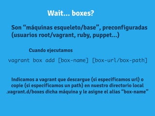 Wait... boxes?
Son “máquinas esqueleto/base”, preconfiguradas
(usuarios root/vagrant, ruby, puppet...)
Cuando ejecutamos
vagrant box add [box-name] [box-url/box-path] 	
Indicamos a vagrant que descargue (si especificamos url) o
copie (si especificamos un path) en nuestro directorio local
.vagrant.d/boxes dicha máquina y le asigne el alias “box-name”
	
  
 