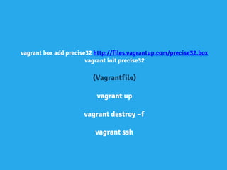 vagrant box add precise32 http://files.vagrantup.com/precise32.box
vagrant init precise32
(Vagrantfile)
vagrant up
vagrant destroy –f
vagrant ssh
 
