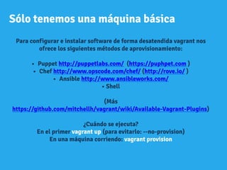 Sólo tenemos una máquina básica
Para configurar e instalar software de forma desatendida vagrant nos
ofrece los siguientes métodos de aprovisionamiento:
•  Puppet http://puppetlabs.com/ (https://puphpet.com )
•  Chef http://www.opscode.com/chef/ (http://rove.io/ )
•  Ansible http://www.ansibleworks.com/
• Shell
(Más
https://github.com/mitchellh/vagrant/wiki/Available-Vagrant-Plugins)
¿Cuándo se ejecuta?
En el primer vagrant up (para evitarlo: --no-provision)
En una máquina corriendo: vagrant provision
 