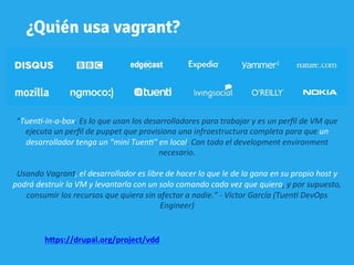 ¿Quién usa vagrant?
“Tuen&-­‐in-­‐a-­‐box.	
  Es	
  lo	
  que	
  usan	
  los	
  desarrolladores	
  para	
  trabajar	
  y	
  es	
  un	
  perﬁl	
  de	
  VM	
  que	
  
ejecuta	
  un	
  perﬁl	
  de	
  puppet	
  que	
  provisiona	
  una	
  infraestructura	
  completa	
  para	
  que	
  un	
  	
  
desarrollador	
  tenga	
  un	
  "mini	
  Tuen&"	
  en	
  local.	
  Con	
  todo	
  el	
  development	
  environment	
  
necesario.	
  
	
  	
  
Usando	
  Vagrant,	
  el	
  desarrollador	
  es	
  libre	
  de	
  hacer	
  lo	
  que	
  le	
  de	
  la	
  gana	
  en	
  su	
  propio	
  host	
  y	
  	
  
podrá	
  destruir	
  la	
  VM	
  y	
  levantarla	
  con	
  un	
  solo	
  comando	
  cada	
  vez	
  que	
  quiera,	
  y	
  por	
  supuesto,	
  	
  
consumir	
  los	
  recursos	
  que	
  quiera	
  sin	
  afectar	
  a	
  nadie.”	
  -­‐	
  Victor	
  García	
  (Tuen&	
  DevOps	
  
Engineer)	
  	
  
	
  
h"ps://drupal.org/project/vdd	
  	
  	
  	
  	
  
 