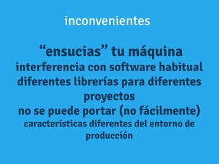 “ensucias” tu máquina
interferencia con software habitual
diferentes librerías para diferentes
proyectos
no se puede portar (no fácilmente)
características diferentes del entorno de
producción
inconvenientes
 
