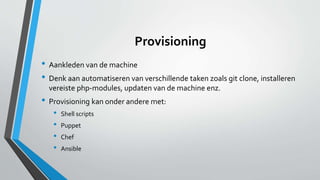 Provisioning
• Aankleden van de machine
• Denk aan automatiseren van verschillende taken zoals git clone, installeren
vereiste php-modules, updaten van de machine enz.
• Provisioning kan onder andere met:
• Shell scripts
• Puppet
• Chef
• Ansible
 