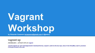 Vagrant
Workshopby Eduardo Casarero (ecasarero@gmail.com || @jedux)
vagrant up
(TECHNOLOGY) — phrasal verb with vagrant
“just hit vagrant up” and ‘automágicamente’ download the box, unpack it, add it to the box repo, clone it into VirtualBox, start it, provision
it and give access to the user.
 