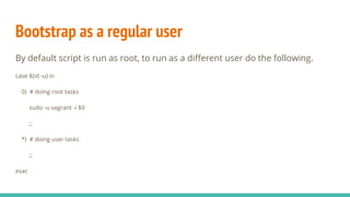 Bootstrap as a regular user
By default script is run as root, to run as a different user do the following.
case $(id -u) in
0) # doing root tasks
sudo -u vagrant -i $0
;;
*) # doing user tasks
;;
esac
 
