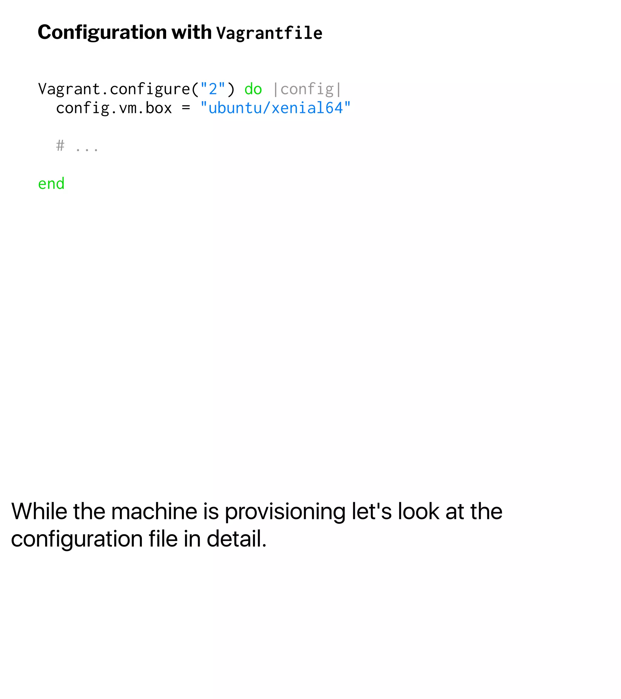 While the machine is provisioning let's look at the
configuration file in detail.
Conﬁguration with Vagrantfile
Vagrant.configure("2") do |config|
config.vm.box = "ubuntu/xenial64"
# ...
end
 