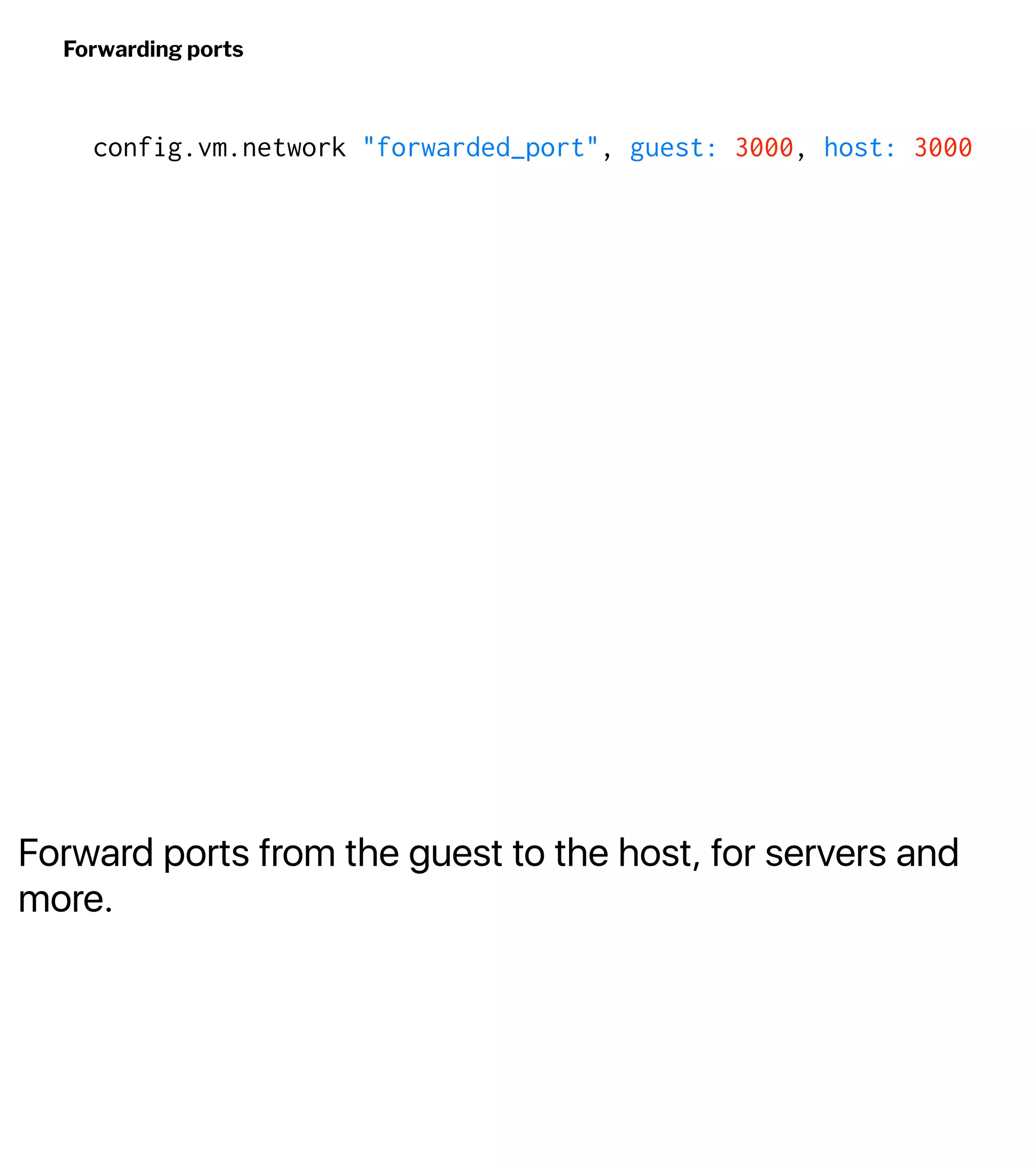 Forward ports from the guest to the host, for servers and
more.
Forwarding ports
config.vm.network "forwarded_port", guest: 3000, host: 3000
 