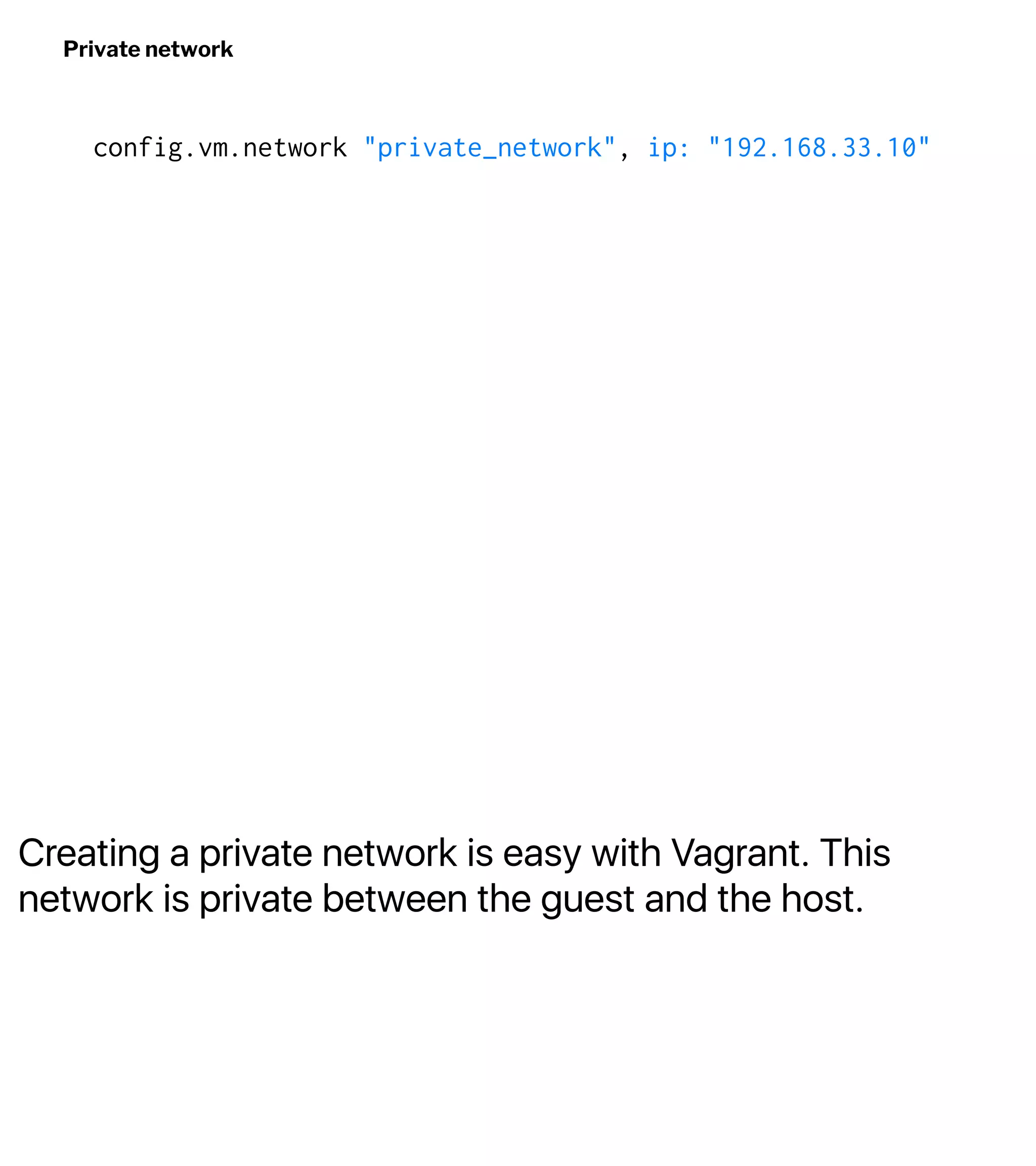 Creating a private network is easy with Vagrant. This
network is private between the guest and the host.
Private network
config.vm.network "private_network", ip: "192.168.33.10"
 