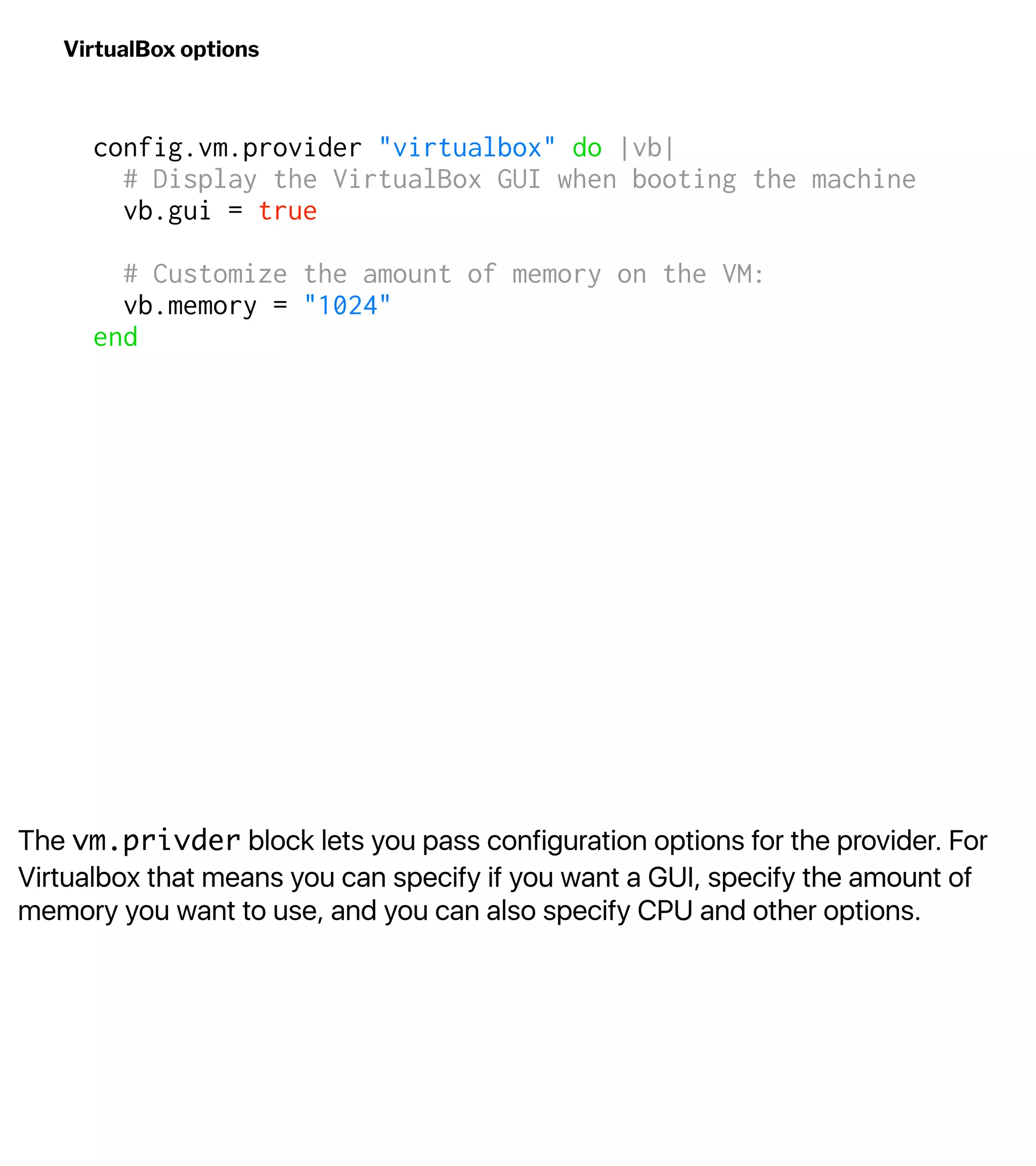 The vm.privder block lets you pass configuration options for the provider. For
Virtualbox that means you can specify if you want a GUI, specify the amount of
memory you want to use, and you can also specify CPU and other options.
VirtualBox options
config.vm.provider "virtualbox" do |vb|
# Display the VirtualBox GUI when booting the machine
vb.gui = true
# Customize the amount of memory on the VM:
vb.memory = "1024"
end
 