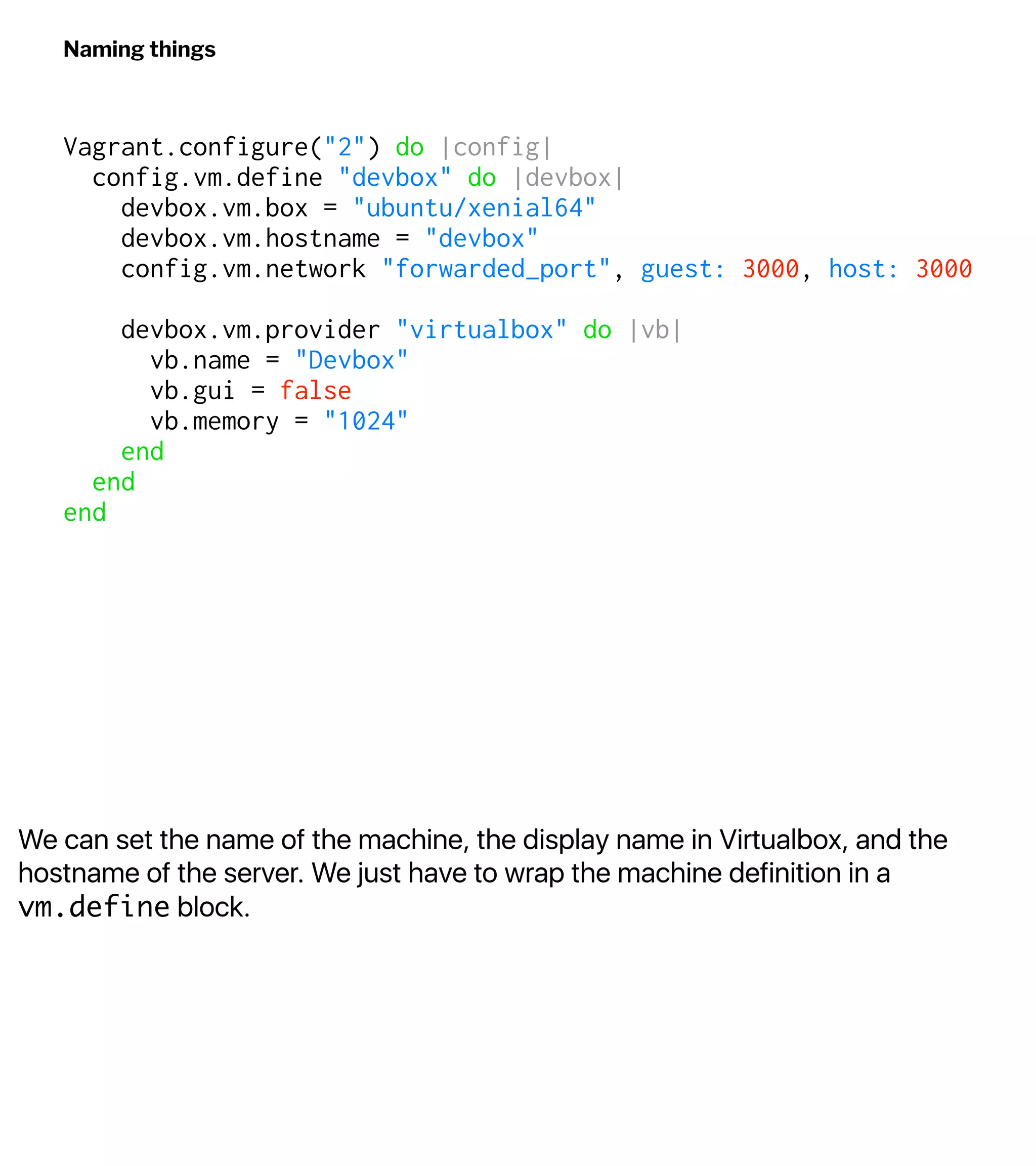 We can set the name of the machine, the display name in Virtualbox, and the
hostname of the server. We just have to wrap the machine definition in a
vm.define block.
Naming things
Vagrant.configure("2") do |config|
config.vm.define "devbox" do |devbox|
devbox.vm.box = "ubuntu/xenial64"
devbox.vm.hostname = "devbox"
config.vm.network "forwarded_port", guest: 3000, host: 3000
devbox.vm.provider "virtualbox" do |vb|
vb.name = "Devbox"
vb.gui = false
vb.memory = "1024"
end
end
end
 