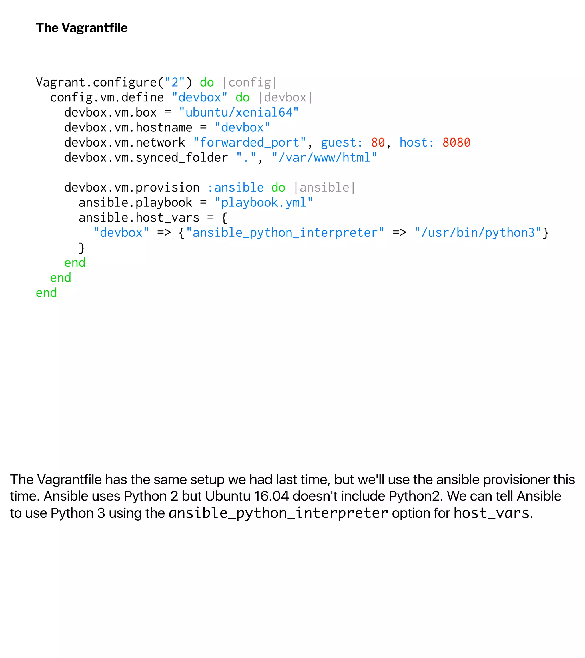 The Vagrantfile has the same setup we had last time, but we'll use the ansible provisioner this
time. Ansible uses Python 2 but Ubuntu 16.04 doesn't include Python2. We can tell Ansible
to use Python 3 using the ansible_python_interpreter option for host_vars.
The Vagrantﬁle
Vagrant.configure("2") do |config|
config.vm.define "devbox" do |devbox|
devbox.vm.box = "ubuntu/xenial64"
devbox.vm.hostname = "devbox"
devbox.vm.network "forwarded_port", guest: 80, host: 8080
devbox.vm.synced_folder ".", "/var/www/html"
devbox.vm.provision :ansible do |ansible|
ansible.playbook = "playbook.yml"
ansible.host_vars = {
"devbox" => {"ansible_python_interpreter" => "/usr/bin/python3"}
}
end
end
end
 