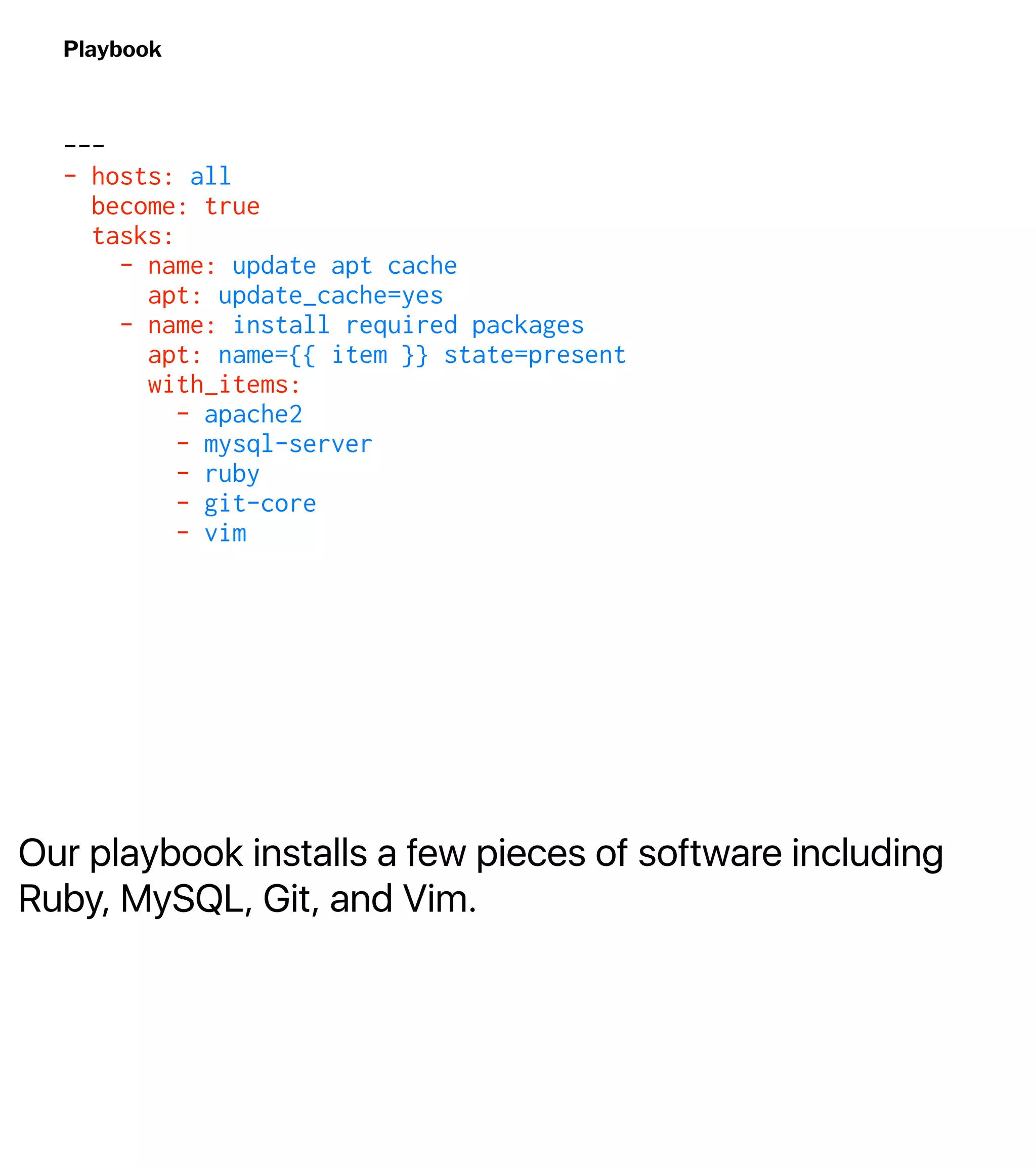 Our playbook installs a few pieces of software including
Ruby, MySQL, Git, and Vim.
Playbook
---
- hosts: all
become: true
tasks:
- name: update apt cache
apt: update_cache=yes
- name: install required packages
apt: name={{ item }} state=present
with_items:
- apache2
- mysql-server
- ruby
- git-core
- vim
 