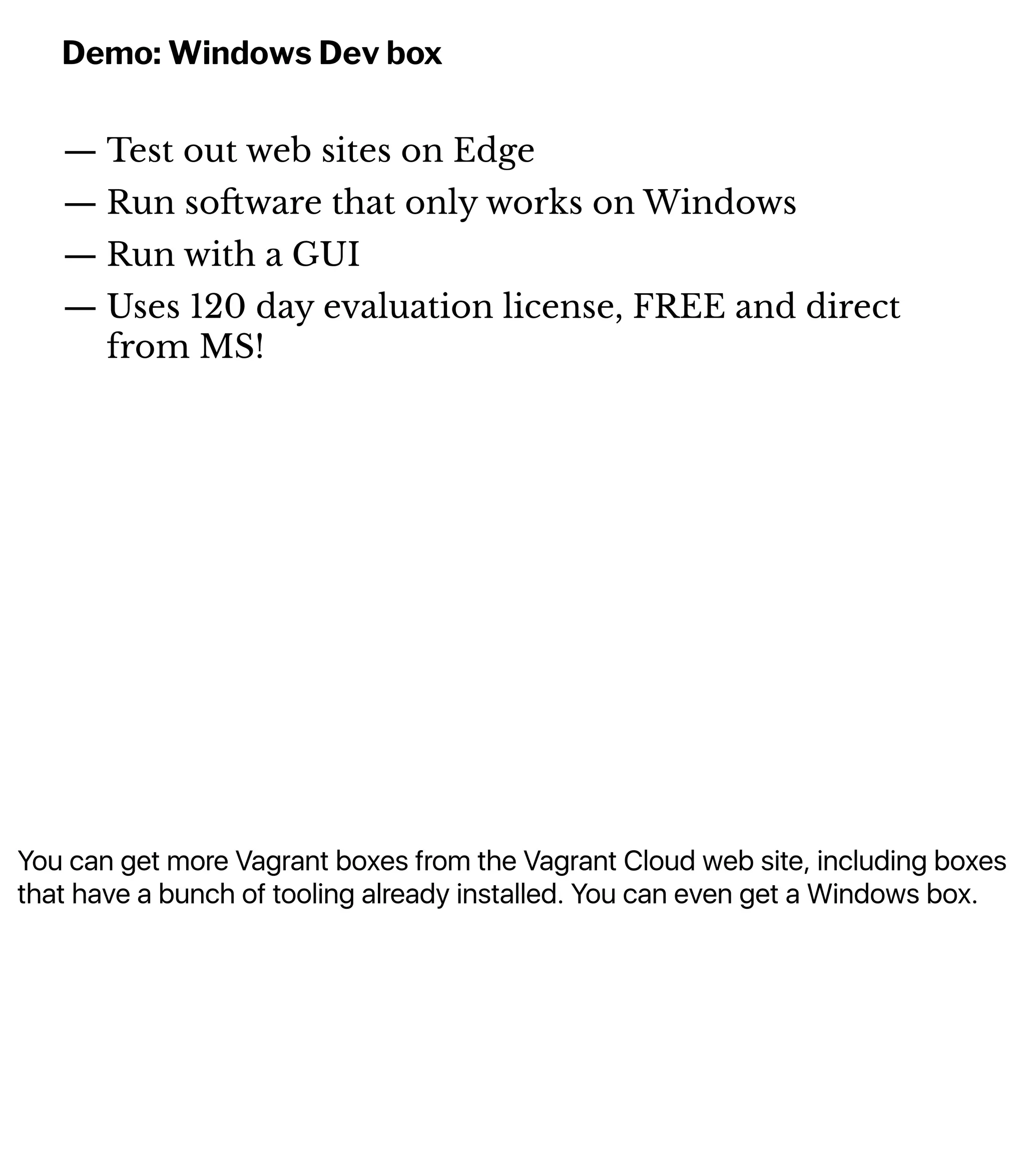 You can get more Vagrant boxes from the Vagrant Cloud web site, including boxes
that have a bunch of tooling already installed. You can even get a Windows box.
Demo: Windows Dev box
— Test out web sites on Edge
— Run so!ware that only works on Windows
— Run with a GUI
— Uses 120 day evaluation license, FREE and direct
from MS!
 