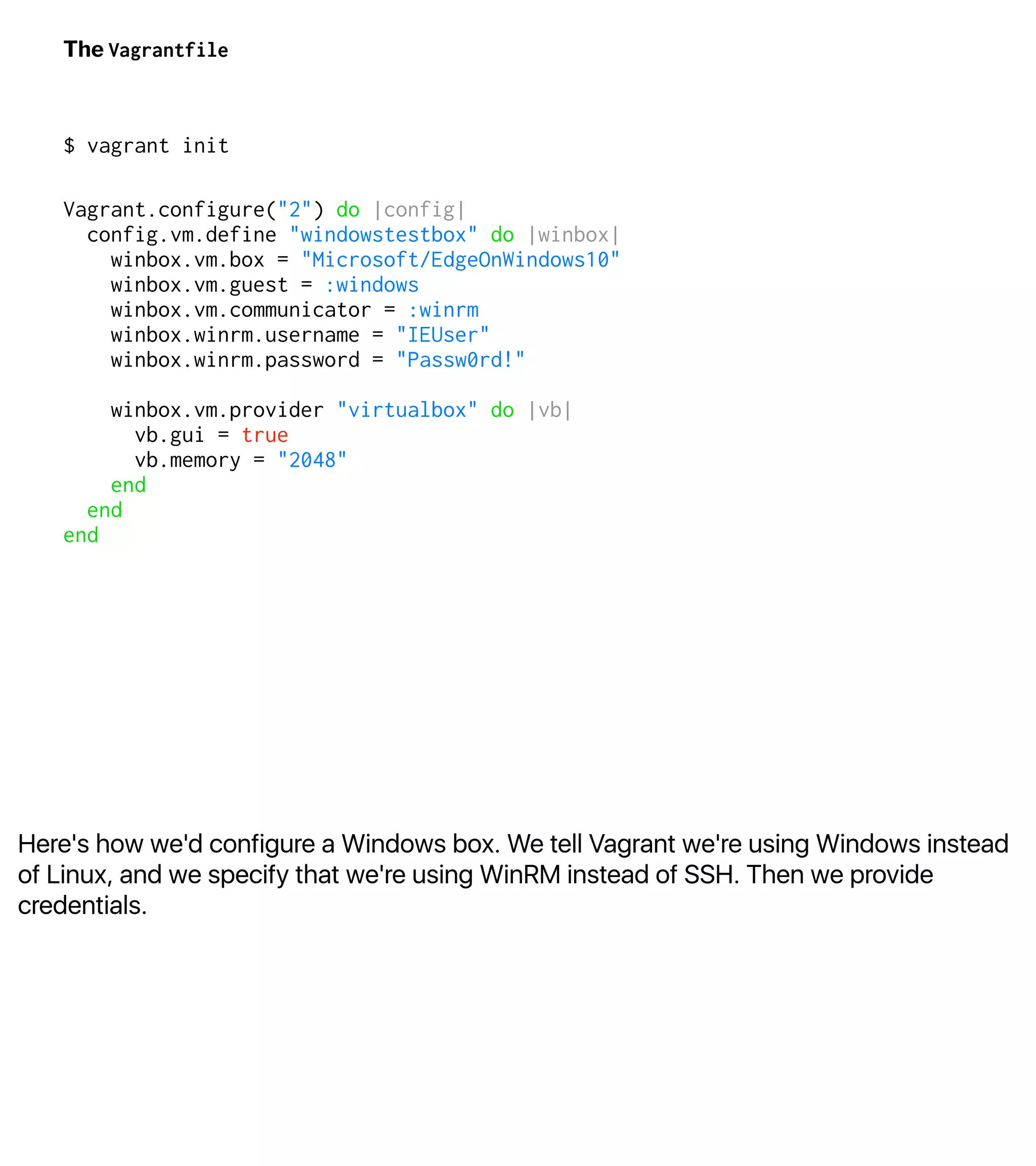 Here's how we'd configure a Windows box. We tell Vagrant we're using Windows instead
of Linux, and we specify that we're using WinRM instead of SSH. Then we provide
credentials.
The Vagrantfile
$ vagrant init
Vagrant.configure("2") do |config|
config.vm.define "windowstestbox" do |winbox|
winbox.vm.box = "Microsoft/EdgeOnWindows10"
winbox.vm.guest = :windows
winbox.vm.communicator = :winrm
winbox.winrm.username = "IEUser"
winbox.winrm.password = "Passw0rd!"
winbox.vm.provider "virtualbox" do |vb|
vb.gui = true
vb.memory = "2048"
end
end
end
 