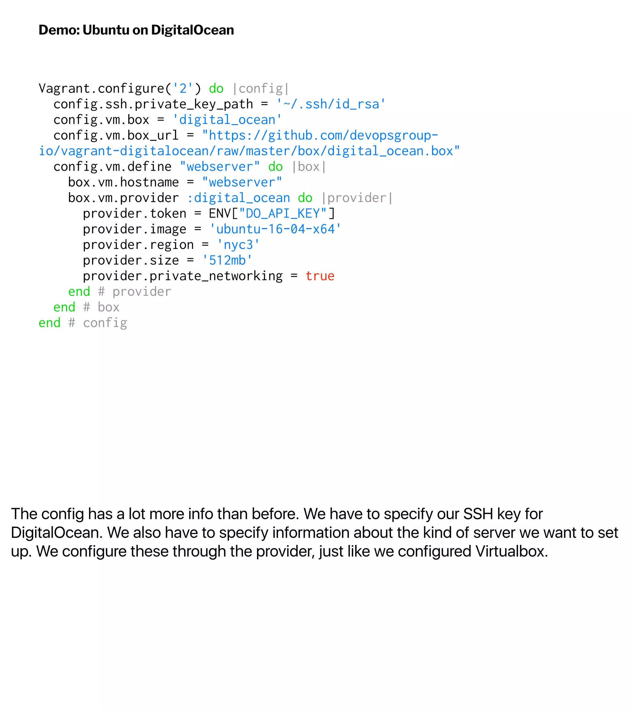 The config has a lot more info than before. We have to specify our SSH key for
DigitalOcean. We also have to specify information about the kind of server we want to set
up. We configure these through the provider, just like we configured Virtualbox.
Demo: Ubuntu on DigitalOcean
Vagrant.configure('2') do |config|
config.ssh.private_key_path = '~/.ssh/id_rsa'
config.vm.box = 'digital_ocean'
config.vm.box_url = "https://github.com/devopsgroup-
io/vagrant-digitalocean/raw/master/box/digital_ocean.box"
config.vm.define "webserver" do |box|
box.vm.hostname = "webserver"
box.vm.provider :digital_ocean do |provider|
provider.token = ENV["DO_API_KEY"]
provider.image = 'ubuntu-16-04-x64'
provider.region = 'nyc3'
provider.size = '512mb'
provider.private_networking = true
end # provider
end # box
end # config
 