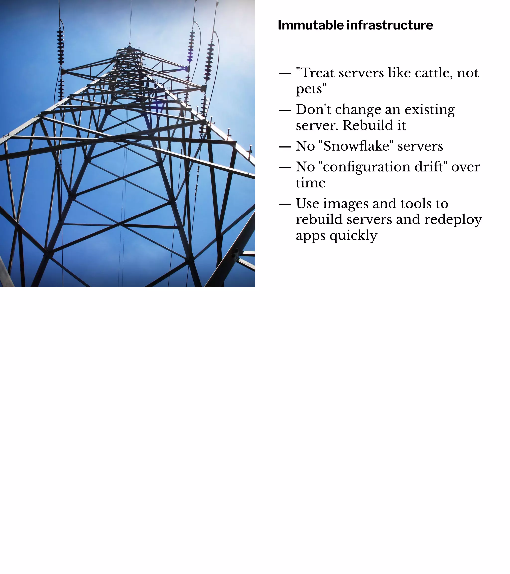 Immutable infrastructure
— "Treat servers like cattle, not
pets"
— Don't change an existing
server. Rebuild it
— No "Snowﬂake" servers
— No "conﬁguration dri#" over
time
— Use images and tools to
rebuild servers and redeploy
apps quickly
 