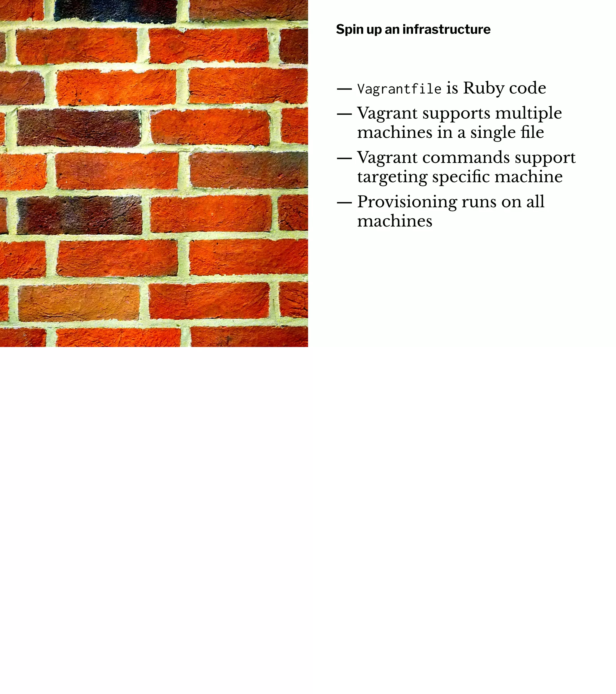 Spin up an infrastructure
— Vagrantfile is Ruby code
— Vagrant supports multiple
machines in a single ﬁle
— Vagrant commands support
targeting speciﬁc machine
— Provisioning runs on all
machines
 