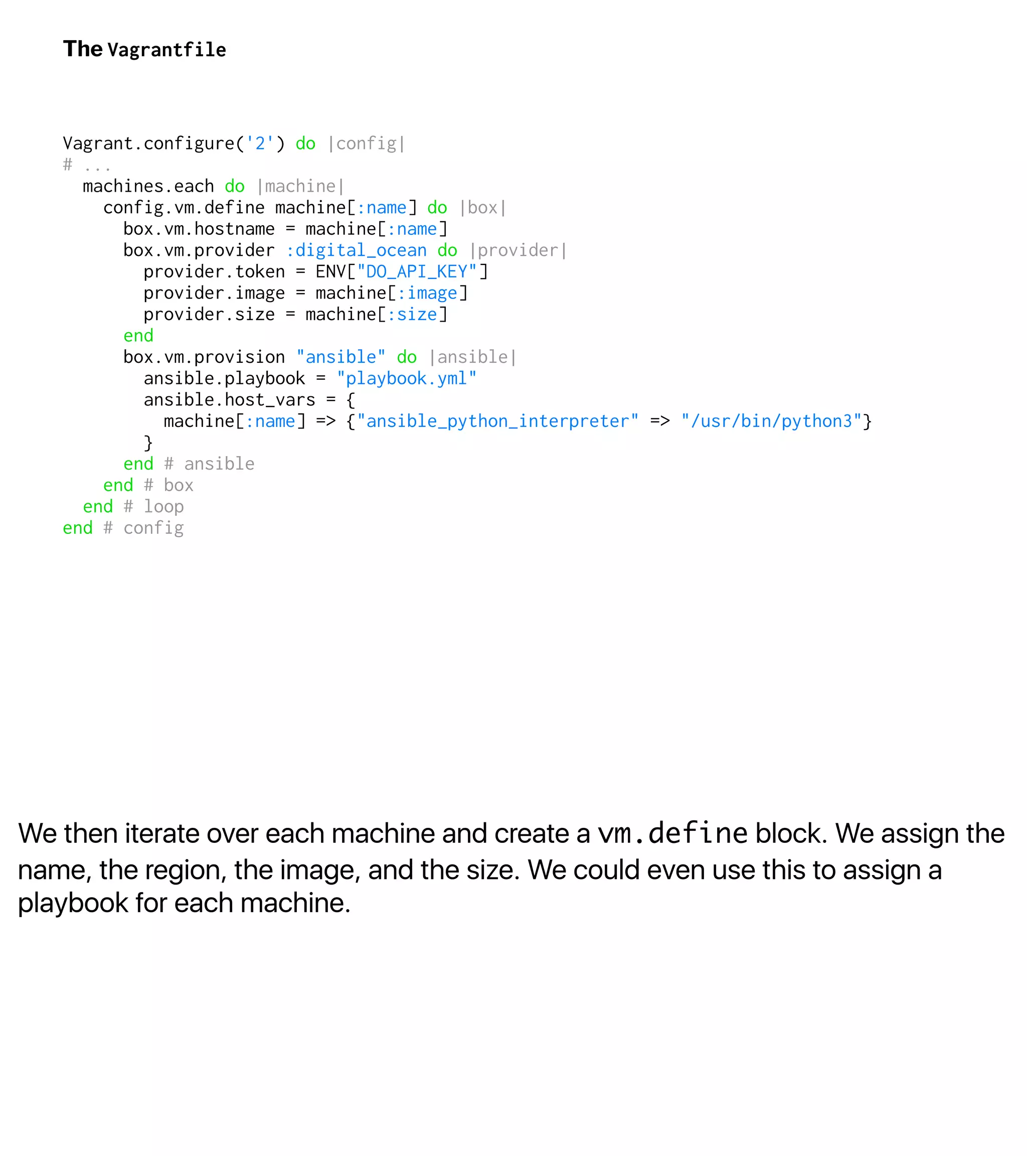 We then iterate over each machine and create a vm.define block. We assign the
name, the region, the image, and the size. We could even use this to assign a
playbook for each machine.
The Vagrantfile
Vagrant.configure('2') do |config|
# ...
machines.each do |machine|
config.vm.define machine[:name] do |box|
box.vm.hostname = machine[:name]
box.vm.provider :digital_ocean do |provider|
provider.token = ENV["DO_API_KEY"]
provider.image = machine[:image]
provider.size = machine[:size]
end
box.vm.provision "ansible" do |ansible|
ansible.playbook = "playbook.yml"
ansible.host_vars = {
machine[:name] => {"ansible_python_interpreter" => "/usr/bin/python3"}
}
end # ansible
end # box
end # loop
end # config
 