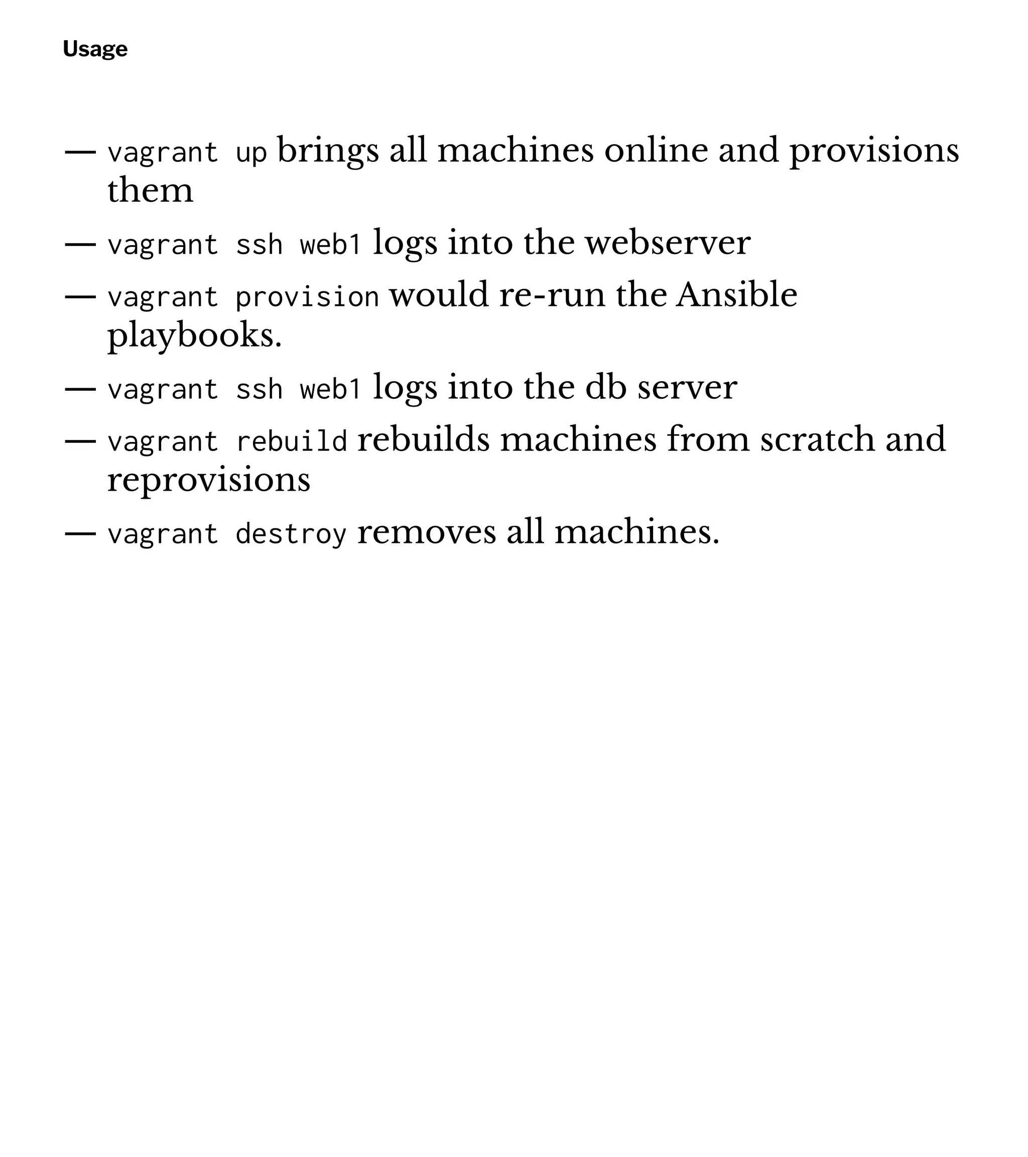 Usage
— vagrant up brings all machines online and provisions
them
— vagrant ssh web1 logs into the webserver
— vagrant provision would re-run the Ansible
playbooks.
— vagrant ssh web1 logs into the db server
— vagrant rebuild rebuilds machines from scratch and
reprovisions
— vagrant destroy removes all machines.
 