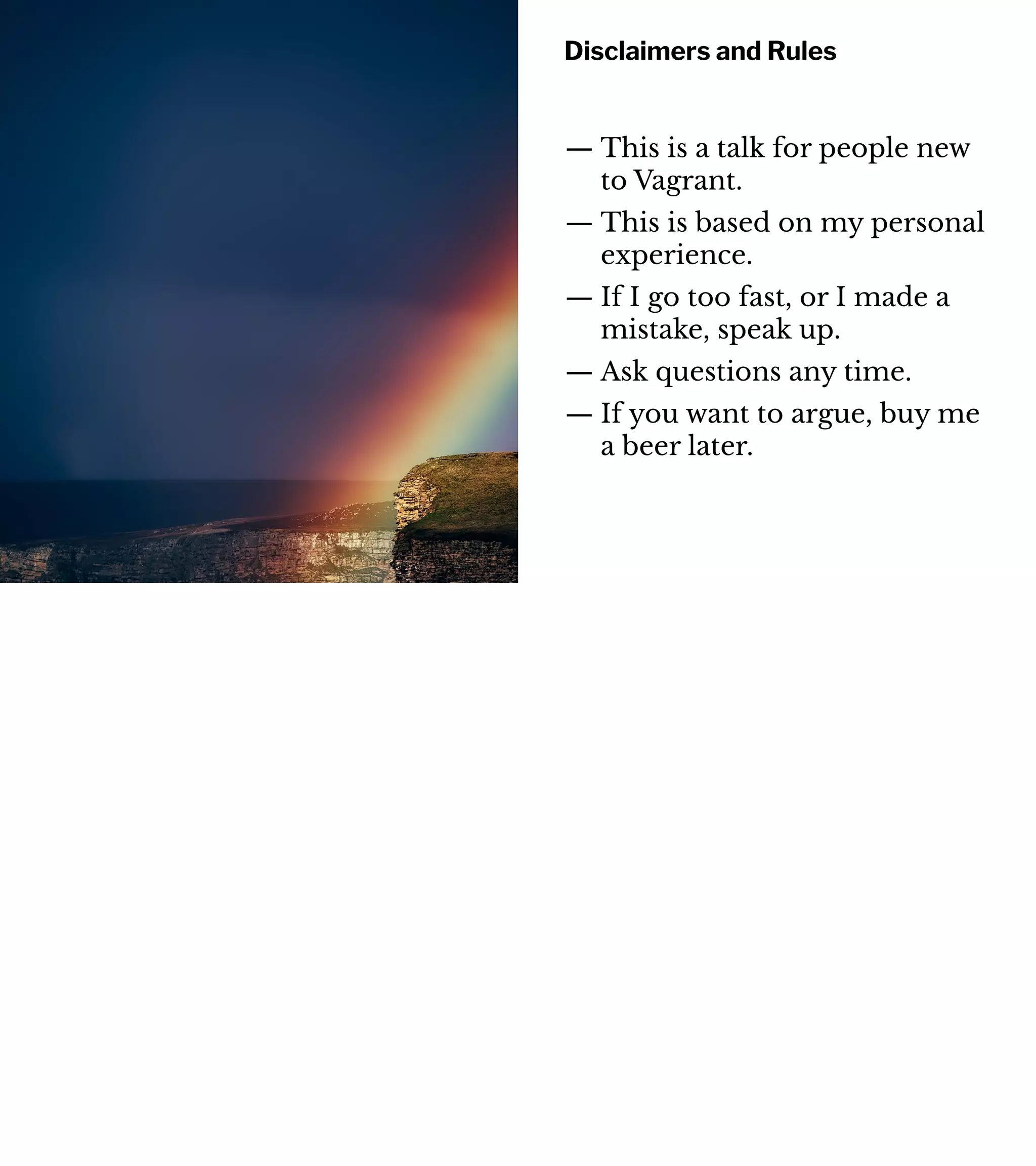 Disclaimers and Rules
— This is a talk for people new
to Vagrant.
— This is based on my personal
experience.
— If I go too fast, or I made a
mistake, speak up.
— Ask questions any time.
— If you want to argue, buy me
a beer later.
 