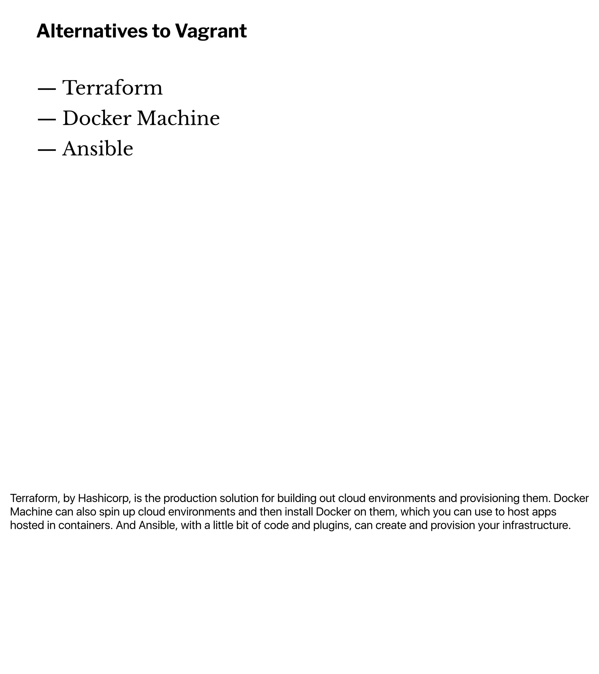 Terraform, by Hashicorp, is the production solution for building out cloud environments and provisioning them. Docker
Machine can also spin up cloud environments and then install Docker on them, which you can use to host apps
hosted in containers. And Ansible, with a little bit of code and plugins, can create and provision your infrastructure.
Alternatives to Vagrant
— Terraform
— Docker Machine
— Ansible
 
